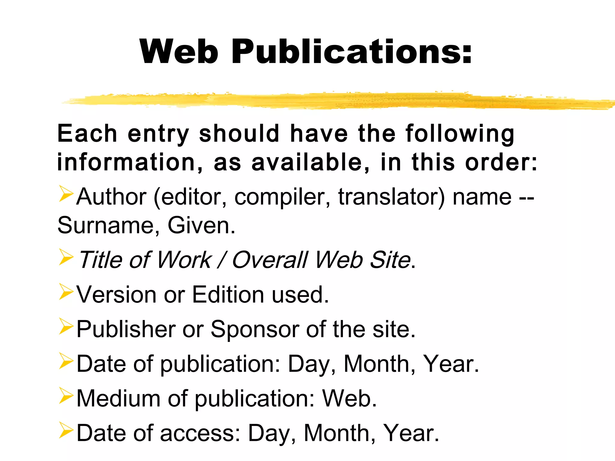 Web Publications:

Each entry should have the following
information, as available, in this order:
Author (editor, compiler, translator) name --
Surname, Given.
Title of Work / Overall Web Site.
Version or Edition used.
Publisher or Sponsor of the site.
Date of publication: Day, Month, Year.
Medium of publication: Web.
Date of access: Day, Month, Year.
 