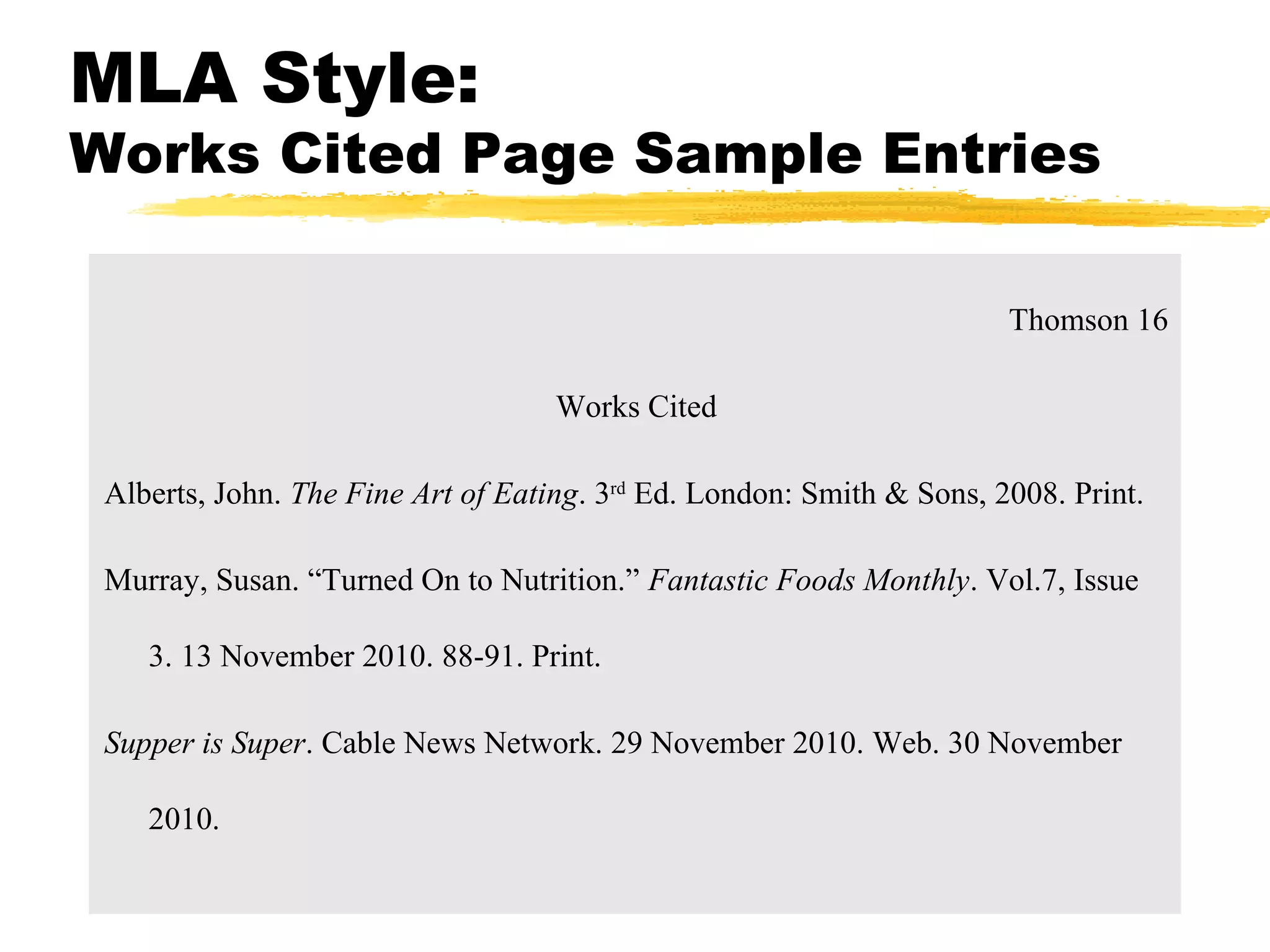 MLA Style:
Works Cited Page Sample Entries

                                                                       Thomson 16

                                    Works Cited

 Alberts, John. The Fine Art of Eating. 3rd Ed. London: Smith & Sons, 2008. Print.

 Murray, Susan. “Turned On to Nutrition.” Fantastic Foods Monthly. Vol.7, Issue

    3. 13 November 2010. 88-91. Print.

 Supper is Super. Cable News Network. 29 November 2010. Web. 30 November

    2010.
 