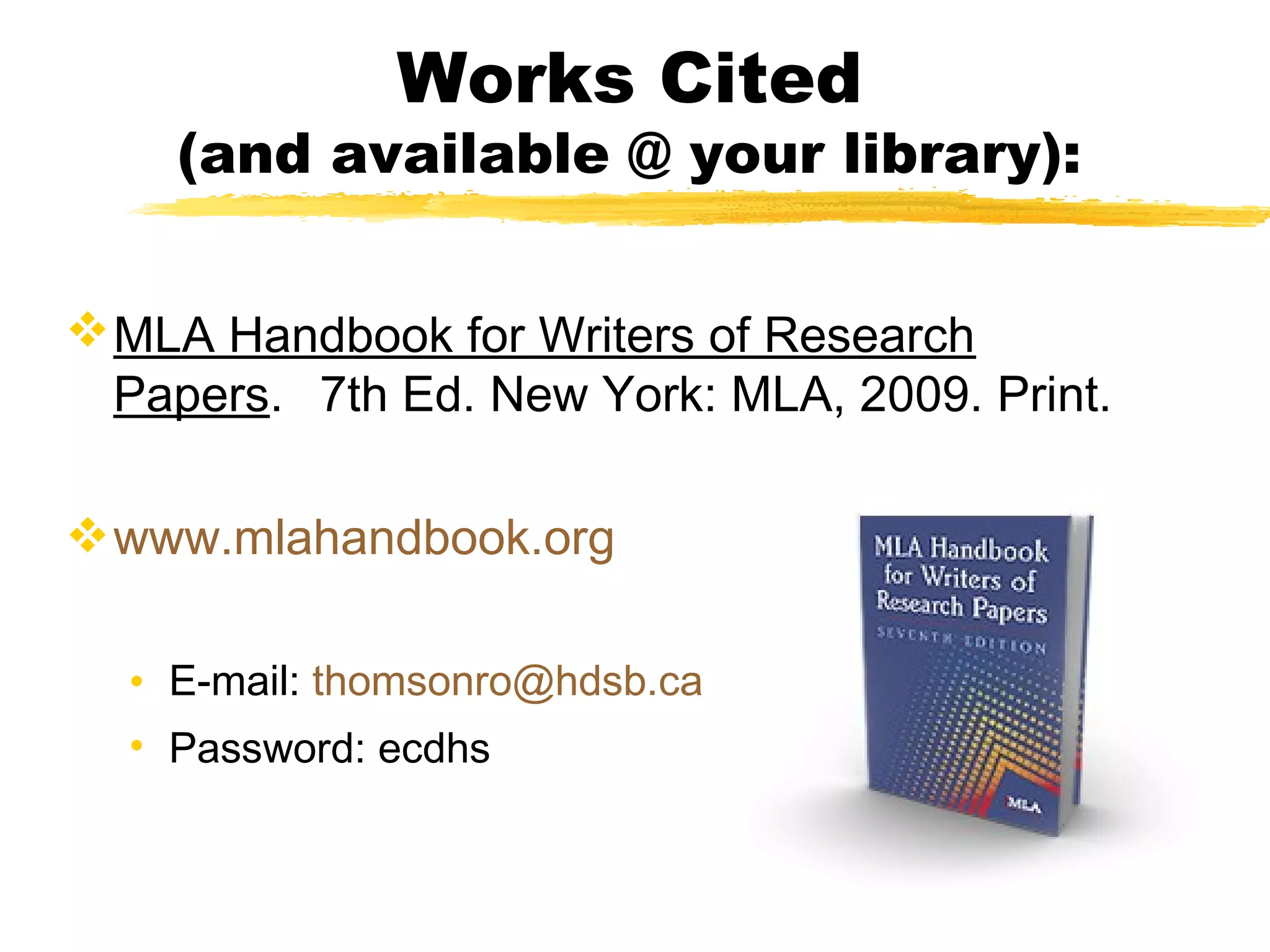Works Cited
    (and available @ your library):


 MLA Handbook for Writers of Research
  Papers. 7th Ed. New York: MLA, 2009. Print.

 www.mlahandbook.org

  • E-mail: thomsonro@hdsb.ca
  • Password: ecdhs
 