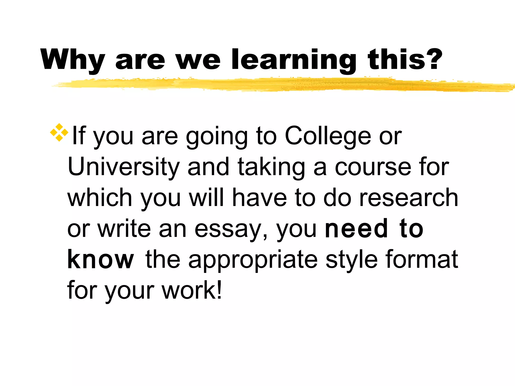Why are we learning this?

If you are going to College or
 University and taking a course for
 which you will have to do research
 or write an essay, you need to
 know the appropriate style format
 for your work!
 