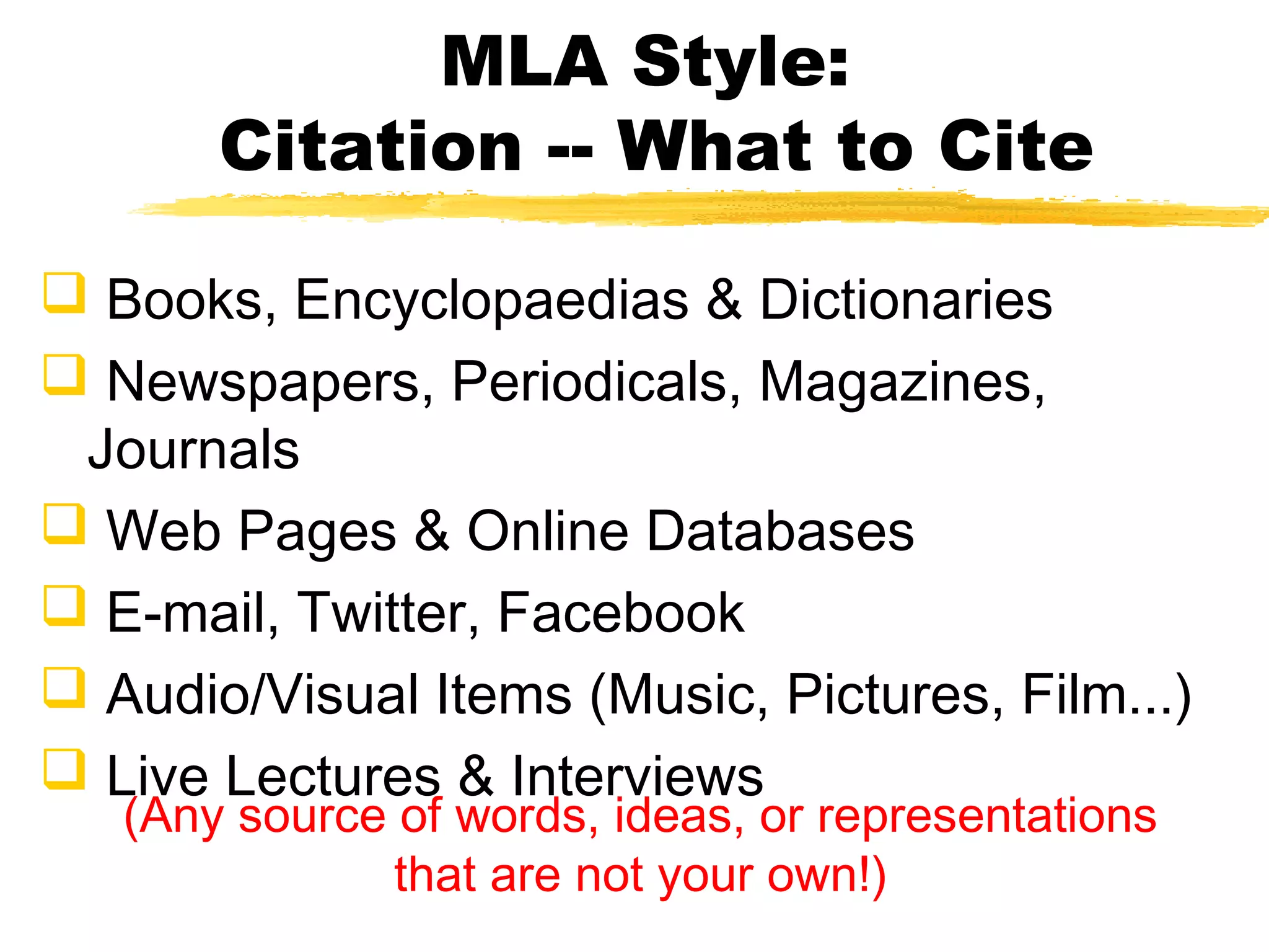 MLA Style:
       Citation -- What to Cite

 Books, Encyclopaedias & Dictionaries
 Newspapers, Periodicals, Magazines,
 Journals
 Web Pages & Online Databases
 E-mail, Twitter, Facebook
 Audio/Visual Items (Music, Pictures, Film...)
 Live Lectures & Interviews
   (Any source of words, ideas, or representations
               that are not your own!)
 