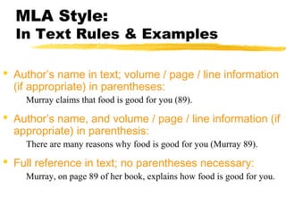 MLA Style:
  In Text Rules & Examples

 Author’s name in text; volume / page / line information
  (if appropriate) in parentheses:
    Murray claims that food is good for you (89).

 Author’s name, and volume / page / line information (if
  appropriate) in parenthesis:
    There are many reasons why food is good for you (Murray 89).

 Full reference in text; no parentheses necessary:
    Murray, on page 89 of her book, explains how food is good for you.
 