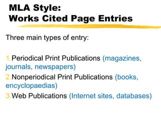 MLA Style:
Works Cited Page Entries

Three main types of entry:

1.Periodical Print Publications (magazines,
journals, newspapers)
2.Nonperiodical Print Publications (books,
encyclopaedias)
3.Web Publications (Internet sites, databases)
 