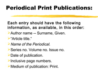 Periodical Print Publications:

Each entry should have the following
information, as available, in this order:
Author name -- Surname, Given.
“Article title.”
Name of the Periodical.
Series no. Volume no. Issue no.
Date of publication.
Inclusive page numbers.
Medium of publication: Print.
 
