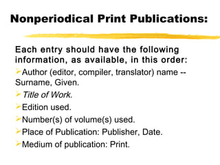 Nonperiodical Print Publications:

Each entry should have the following
information, as available, in this order:
Author (editor, compiler, translator) name --
Surname, Given.
Title of Work.
Edition used.
Number(s) of volume(s) used.
Place of Publication: Publisher, Date.
Medium of publication: Print.
 