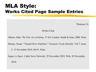 MLA Style:
Works Cited Page Sample Entries

                                                                       Thomson 16

                                    Works Cited

 Alberts, John. The Fine Art of Eating. 3rd Ed. London: Smith & Sons, 2008. Print.

 Murray, Susan. “Turned On to Nutrition.” Fantastic Foods Monthly. Vol.7, Issue

    3. 13 November 2010. 88-91. Print.

 Supper is Super. Cable News Network. 29 November 2010. Web. 30 November

    2010.
 
