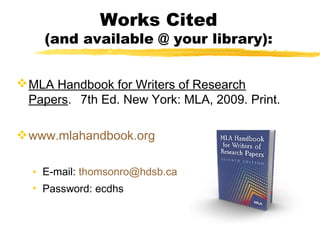 Works Cited
    (and available @ your library):


 MLA Handbook for Writers of Research
  Papers. 7th Ed. New York: MLA, 2009. Print.

 www.mlahandbook.org

  • E-mail: thomsonro@hdsb.ca
  • Password: ecdhs
 