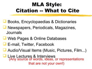 MLA Style:
       Citation -- What to Cite

 Books, Encyclopaedias & Dictionaries
 Newspapers, Periodicals, Magazines,
 Journals
 Web Pages & Online Databases
 E-mail, Twitter, Facebook
 Audio/Visual Items (Music, Pictures, Film...)
 Live Lectures & Interviews
   (Any source of words, ideas, or representations
               that are not your own!)
 