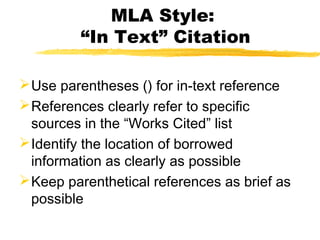MLA Style:
         “In Text” Citation

 Use parentheses () for in-text reference
 References clearly refer to specific
  sources in the “Works Cited” list
 Identify the location of borrowed
  information as clearly as possible
 Keep parenthetical references as brief as
  possible
 