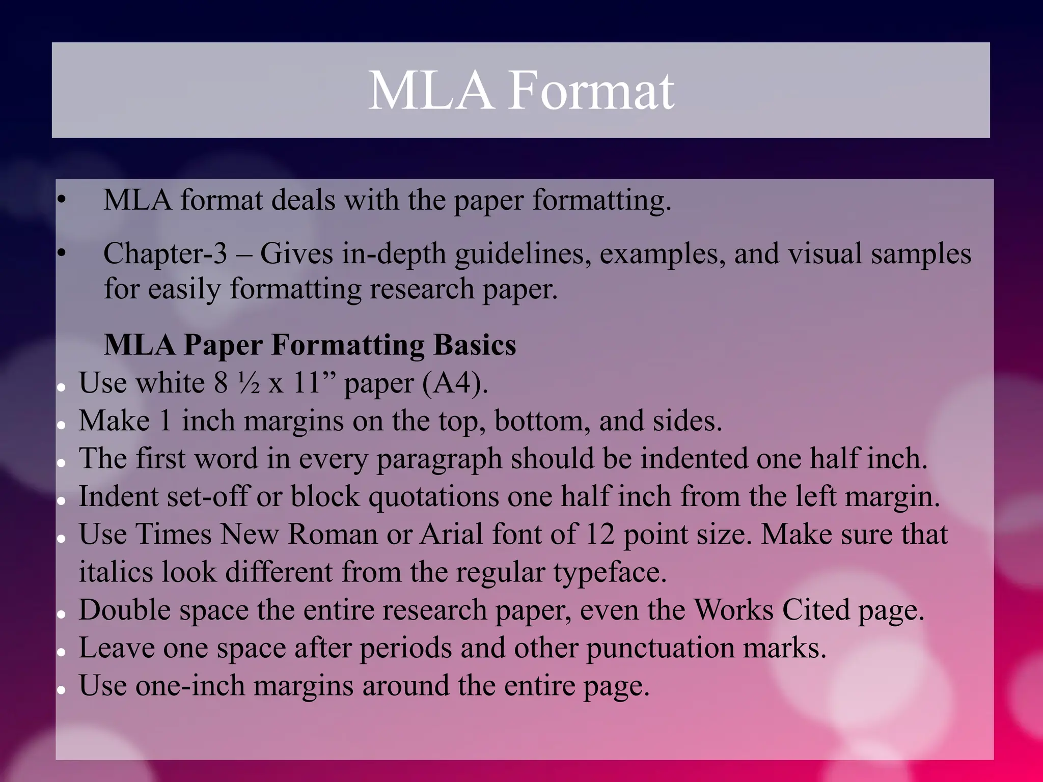 MLA Format
• MLA format deals with the paper formatting.
• Chapter-3 – Gives in-depth guidelines, examples, and visual samples
for easily formatting research paper.
MLA Paper Formatting Basics
 Use white 8 ½ x 11” paper (A4).
 Make 1 inch margins on the top, bottom, and sides.
 The first word in every paragraph should be indented one half inch.
 Indent set-off or block quotations one half inch from the left margin.
 Use Times New Roman or Arial font of 12 point size. Make sure that
italics look different from the regular typeface.
 Double space the entire research paper, even the Works Cited page.
 Leave one space after periods and other punctuation marks.
 Use one-inch margins around the entire page.
 