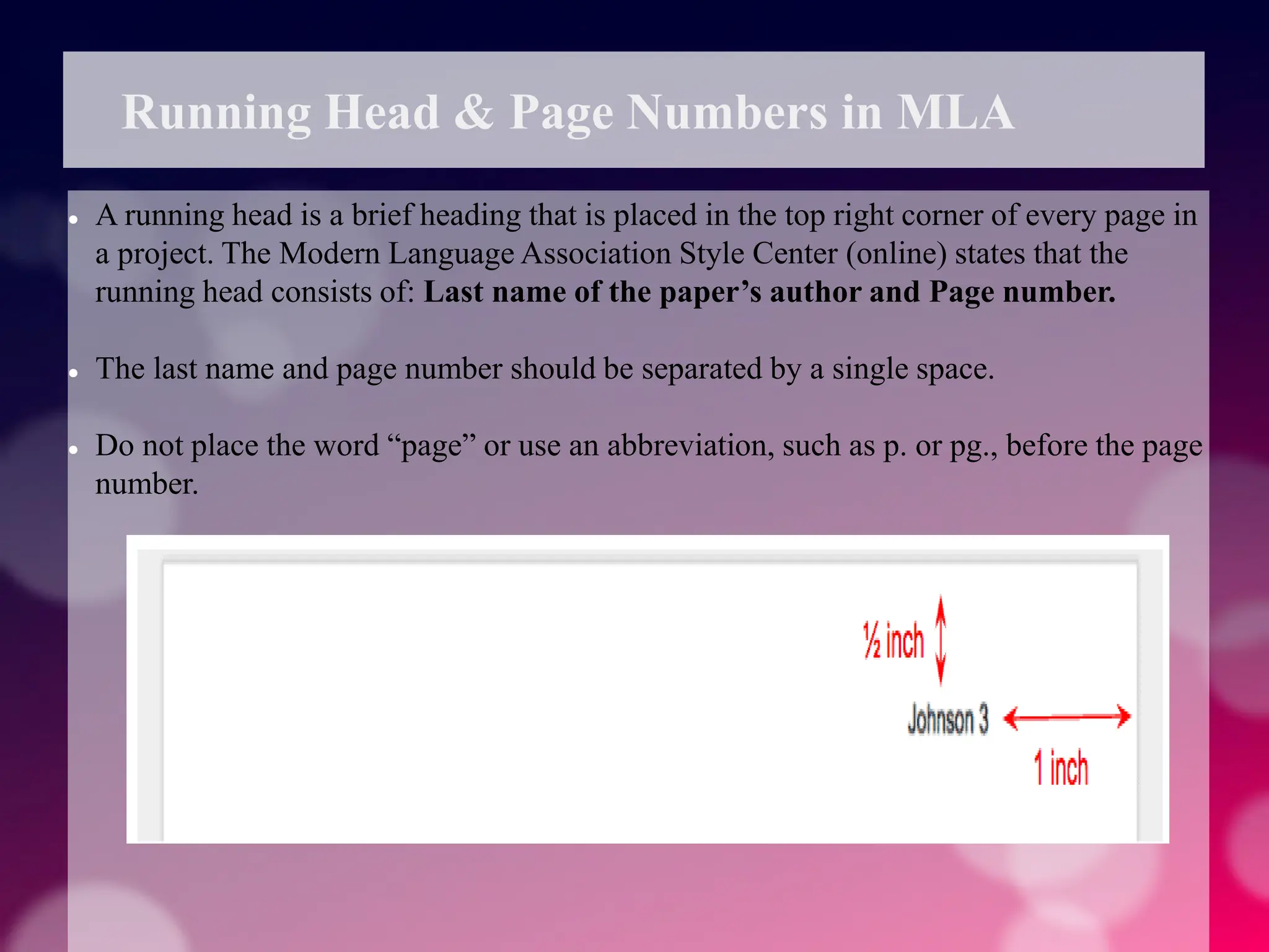 Running Head & Page Numbers in MLA
 A running head is a brief heading that is placed in the top right corner of every page in
a project. The Modern Language Association Style Center (online) states that the
running head consists of: Last name of the paper’s author and Page number.
 The last name and page number should be separated by a single space.
 Do not place the word “page” or use an abbreviation, such as p. or pg., before the page
number.
 