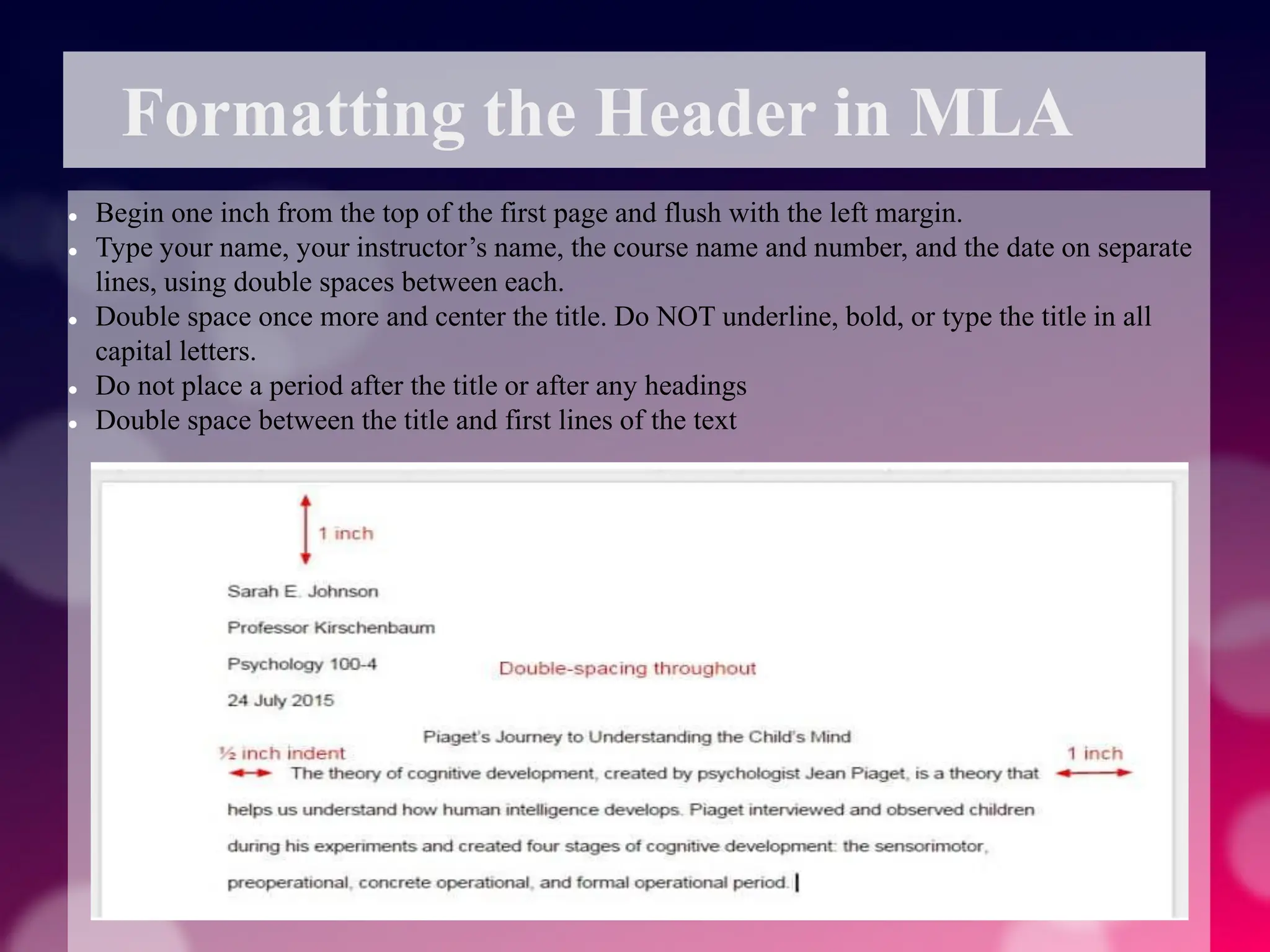 Formatting the Header in MLA
 Begin one inch from the top of the first page and flush with the left margin.
 Type your name, your instructor’s name, the course name and number, and the date on separate
lines, using double spaces between each.
 Double space once more and center the title. Do NOT underline, bold, or type the title in all
capital letters.
 Do not place a period after the title or after any headings
 Double space between the title and first lines of the text
 