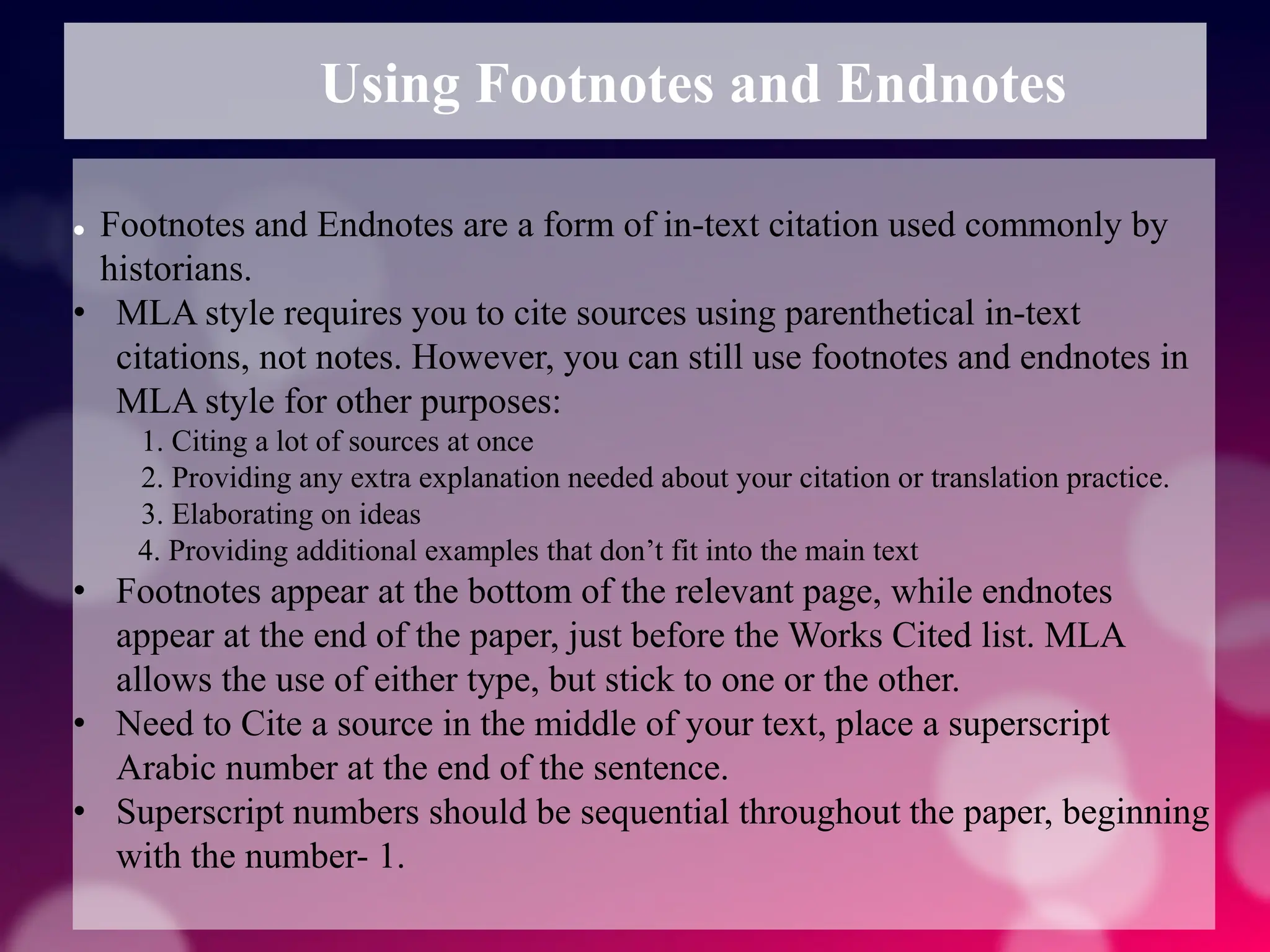 Using Footnotes and Endnotes
 Footnotes and Endnotes are a form of in-text citation used commonly by
historians.
• MLA style requires you to cite sources using parenthetical in-text
citations, not notes. However, you can still use footnotes and endnotes in
MLA style for other purposes:
1. Citing a lot of sources at once
2. Providing any extra explanation needed about your citation or translation practice.
3. Elaborating on ideas
4. Providing additional examples that don’t fit into the main text
• Footnotes appear at the bottom of the relevant page, while endnotes
appear at the end of the paper, just before the Works Cited list. MLA
allows the use of either type, but stick to one or the other.
• Need to Cite a source in the middle of your text, place a superscript
Arabic number at the end of the sentence.
• Superscript numbers should be sequential throughout the paper, beginning
with the number- 1.
 