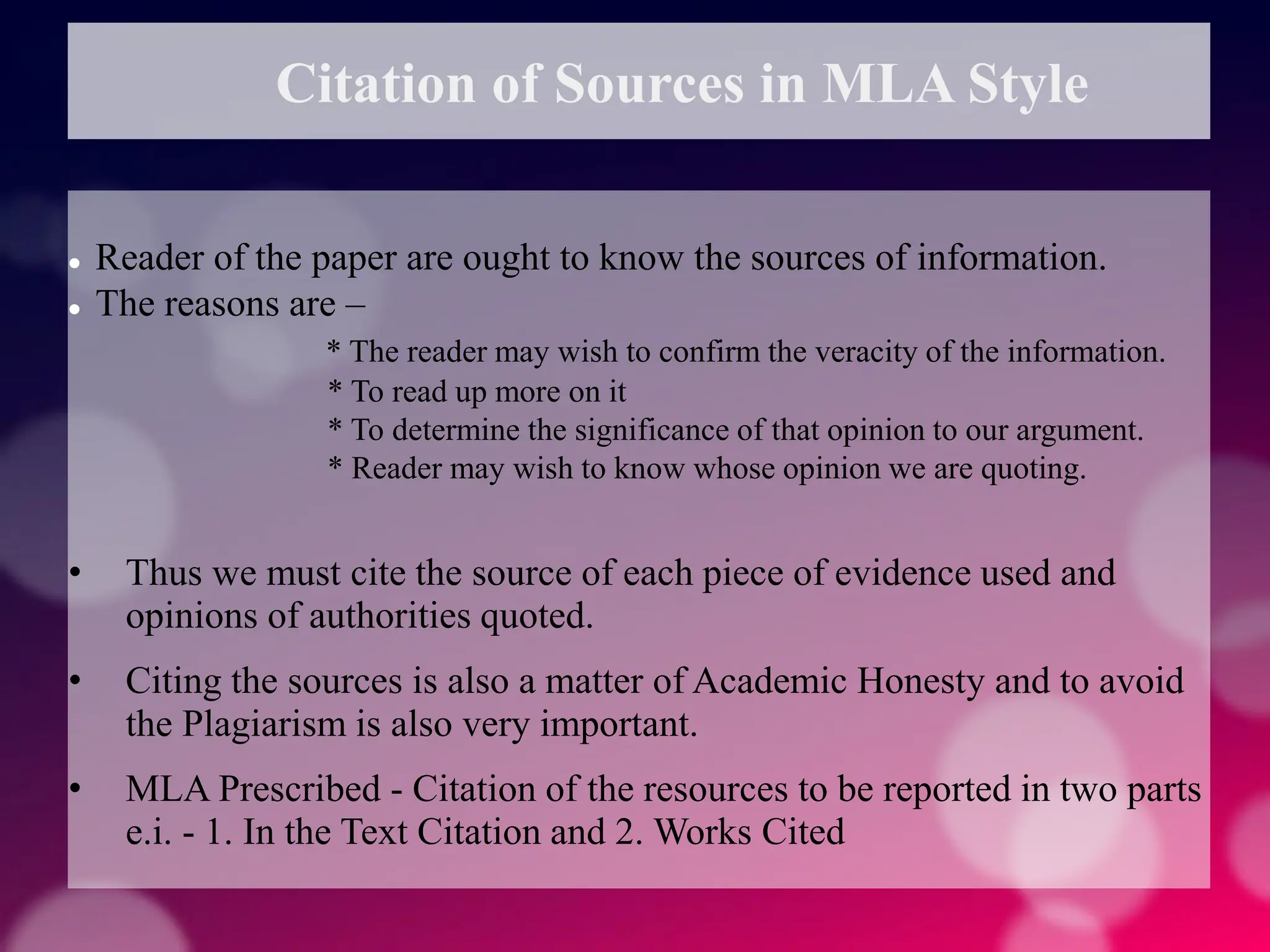 Citation of Sources in MLA Style
 Reader of the paper are ought to know the sources of information.
 The reasons are –
* The reader may wish to confirm the veracity of the information.
* To read up more on it
* To determine the significance of that opinion to our argument.
* Reader may wish to know whose opinion we are quoting.
• Thus we must cite the source of each piece of evidence used and
opinions of authorities quoted.
• Citing the sources is also a matter of Academic Honesty and to avoid
the Plagiarism is also very important.
• MLA Prescribed - Citation of the resources to be reported in two parts
e.i. - 1. In the Text Citation and 2. Works Cited
 