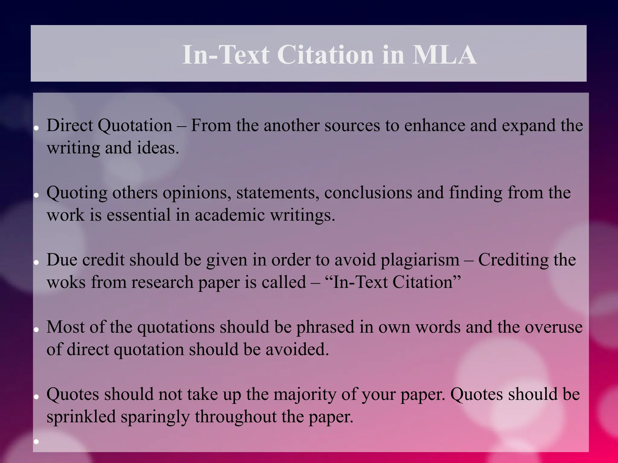 In-Text Citation in MLA
 Direct Quotation – From the another sources to enhance and expand the
writing and ideas.
 Quoting others opinions, statements, conclusions and finding from the
work is essential in academic writings.
 Due credit should be given in order to avoid plagiarism – Crediting the
woks from research paper is called – “In-Text Citation”
 Most of the quotations should be phrased in own words and the overuse
of direct quotation should be avoided.
 Quotes should not take up the majority of your paper. Quotes should be
sprinkled sparingly throughout the paper.

 