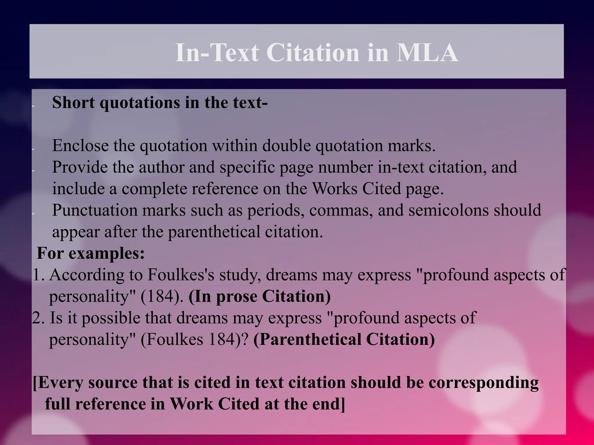 In-Text Citation in MLA
- Short quotations in the text-
- Enclose the quotation within double quotation marks.
- Provide the author and specific page number in-text citation, and
include a complete reference on the Works Cited page.
- Punctuation marks such as periods, commas, and semicolons should
appear after the parenthetical citation.
For examples:
1. According to Foulkes's study, dreams may express "profound aspects of
personality" (184). (In prose Citation)
2. Is it possible that dreams may express "profound aspects of
personality" (Foulkes 184)? (Parenthetical Citation)
[Every source that is cited in text citation should be corresponding
full reference in Work Cited at the end]
 
