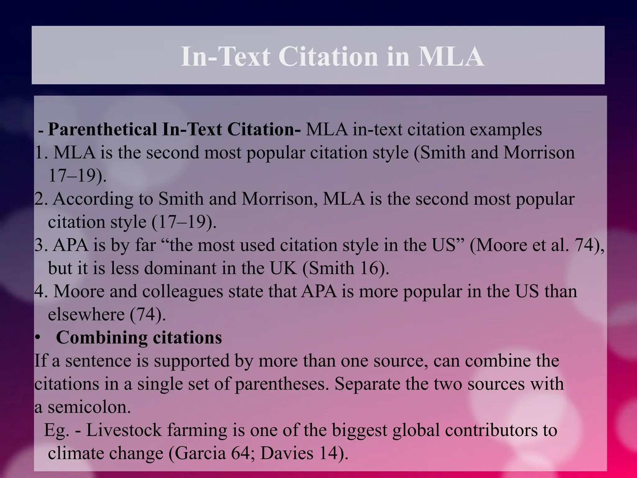 In-Text Citation in MLA
- Parenthetical In-Text Citation- MLA in-text citation examples
1. MLA is the second most popular citation style (Smith and Morrison
17–19).
2. According to Smith and Morrison, MLA is the second most popular
citation style (17–19).
3. APA is by far “the most used citation style in the US” (Moore et al. 74),
but it is less dominant in the UK (Smith 16).
4. Moore and colleagues state that APA is more popular in the US than
elsewhere (74).
• Combining citations
If a sentence is supported by more than one source, can combine the
citations in a single set of parentheses. Separate the two sources with
a semicolon.
Eg. - Livestock farming is one of the biggest global contributors to
climate change (Garcia 64; Davies 14).
 