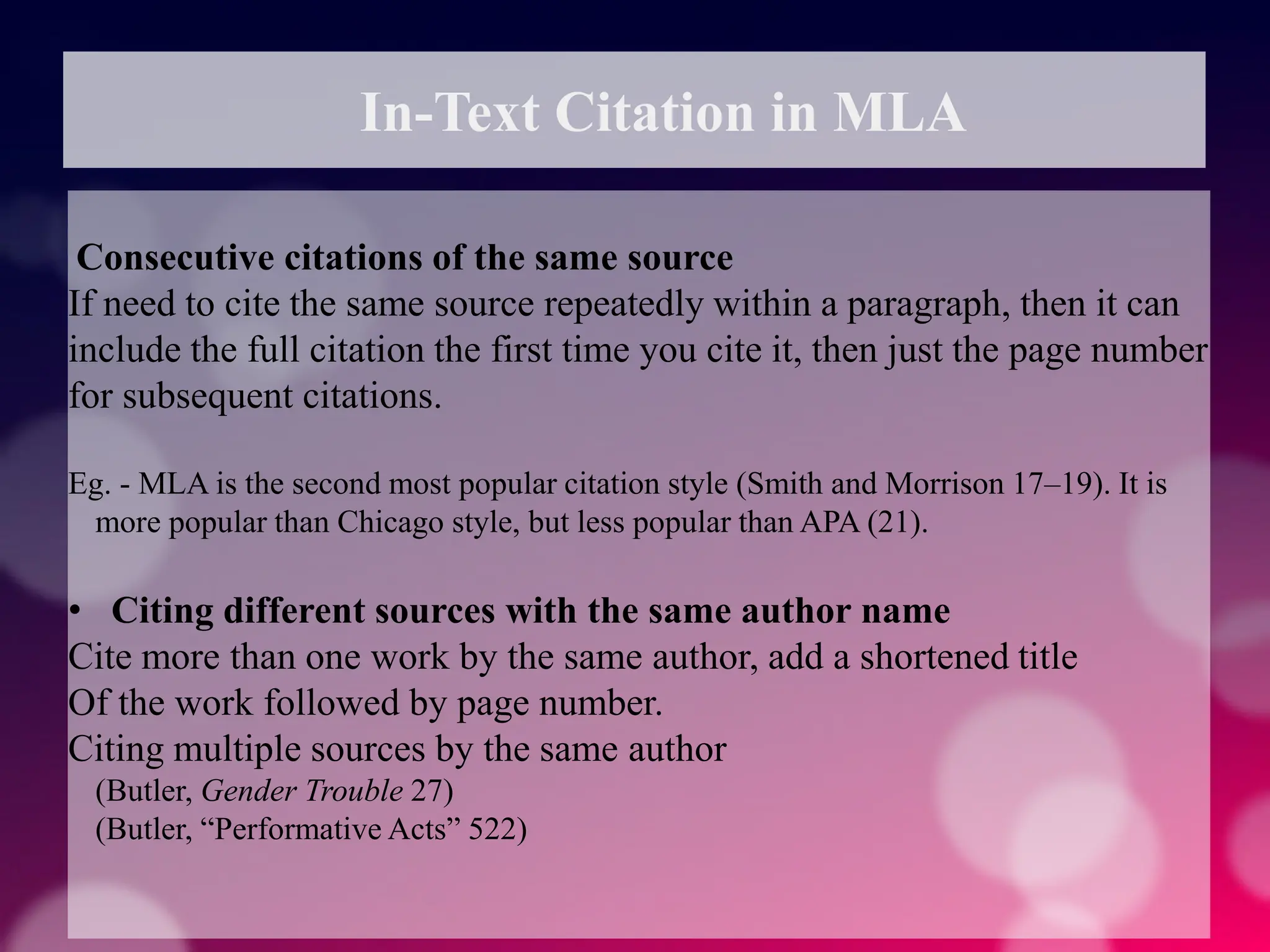 In-Text Citation in MLA
Consecutive citations of the same source
If need to cite the same source repeatedly within a paragraph, then it can
include the full citation the first time you cite it, then just the page number
for subsequent citations.
Eg. - MLA is the second most popular citation style (Smith and Morrison 17–19). It is
more popular than Chicago style, but less popular than APA (21).
• Citing different sources with the same author name
Cite more than one work by the same author, add a shortened title
Of the work followed by page number.
Citing multiple sources by the same author
(Butler, Gender Trouble 27)
(Butler, “Performative Acts” 522)
 