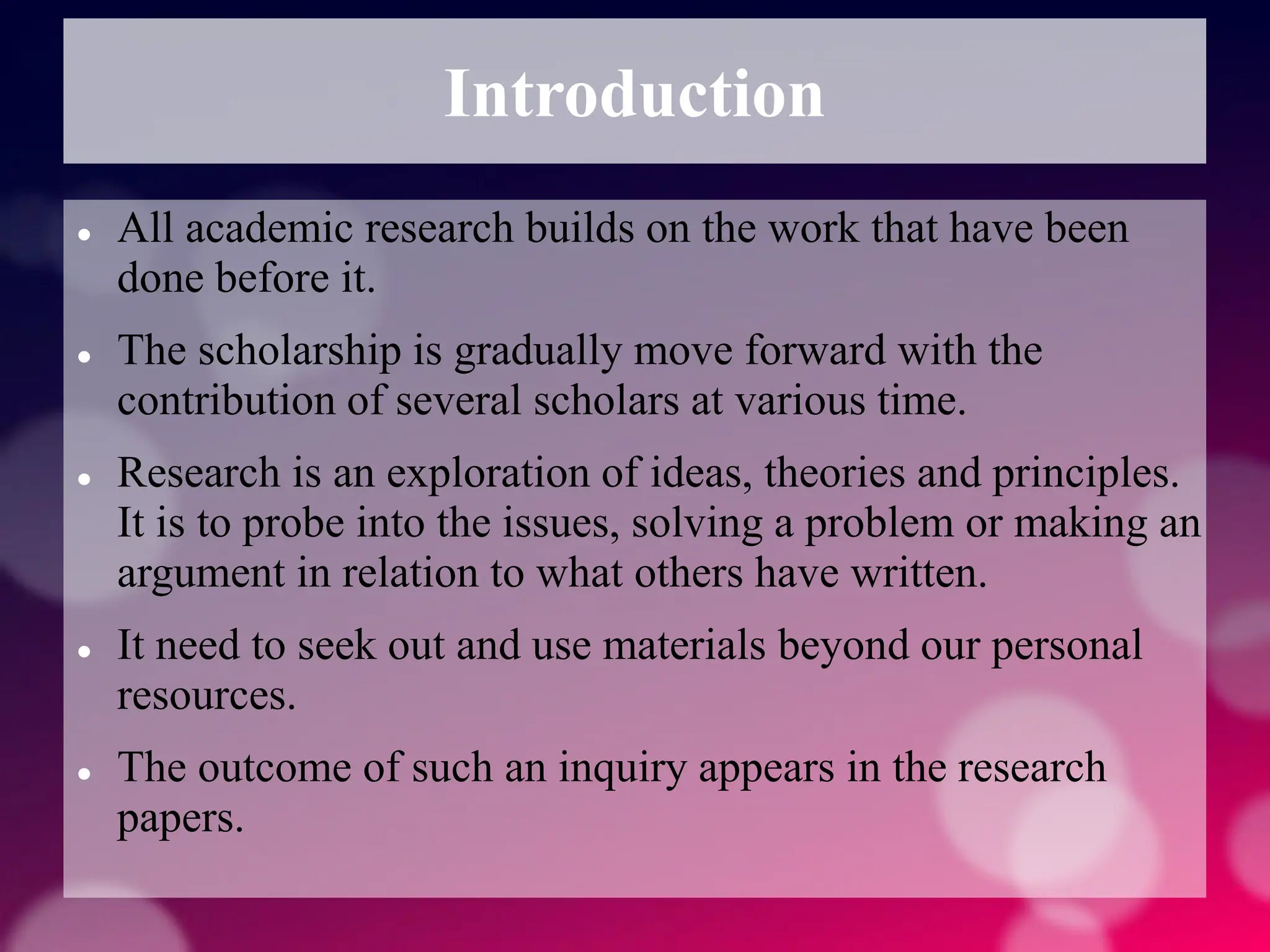 Introduction
 All academic research builds on the work that have been
done before it.
 The scholarship is gradually move forward with the
contribution of several scholars at various time.
 Research is an exploration of ideas, theories and principles.
It is to probe into the issues, solving a problem or making an
argument in relation to what others have written.
 It need to seek out and use materials beyond our personal
resources.
 The outcome of such an inquiry appears in the research
papers.
 