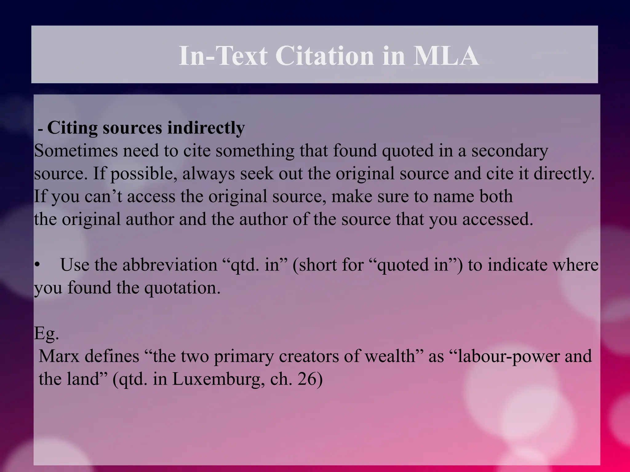 In-Text Citation in MLA
- Citing sources indirectly
Sometimes need to cite something that found quoted in a secondary
source. If possible, always seek out the original source and cite it directly.
If you can’t access the original source, make sure to name both
the original author and the author of the source that you accessed.
• Use the abbreviation “qtd. in” (short for “quoted in”) to indicate where
you found the quotation.
Eg.
Marx defines “the two primary creators of wealth” as “labour-power and
the land” (qtd. in Luxemburg, ch. 26)
 