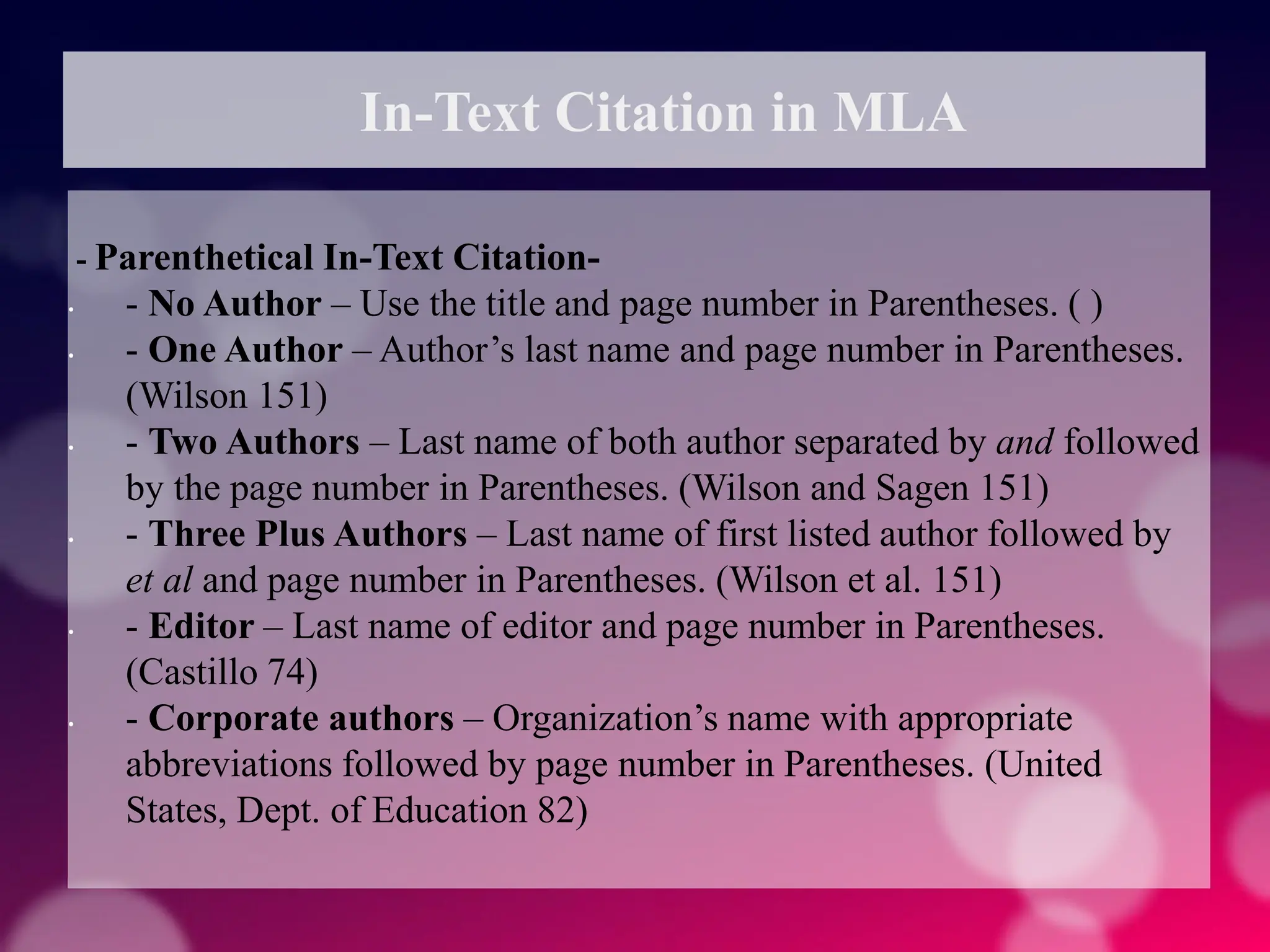 In-Text Citation in MLA
- Parenthetical In-Text Citation-
• - No Author – Use the title and page number in Parentheses. ( )
• - One Author – Author’s last name and page number in Parentheses.
(Wilson 151)
• - Two Authors – Last name of both author separated by and followed
by the page number in Parentheses. (Wilson and Sagen 151)
• - Three Plus Authors – Last name of first listed author followed by
et al and page number in Parentheses. (Wilson et al. 151)
• - Editor – Last name of editor and page number in Parentheses.
(Castillo 74)
• - Corporate authors – Organization’s name with appropriate
abbreviations followed by page number in Parentheses. (United
States, Dept. of Education 82)
 