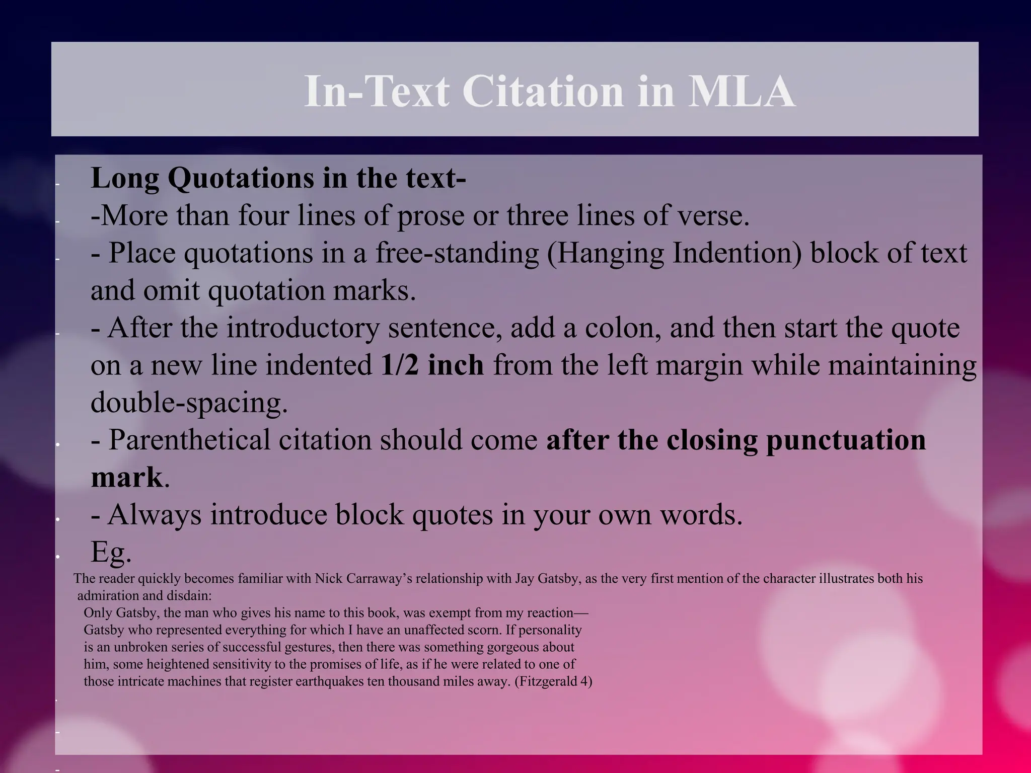 In-Text Citation in MLA
- Long Quotations in the text-
- -More than four lines of prose or three lines of verse.
- - Place quotations in a free-standing (Hanging Indention) block of text
and omit quotation marks.
- - After the introductory sentence, add a colon, and then start the quote
on a new line indented 1/2 inch from the left margin while maintaining
double-spacing.
• - Parenthetical citation should come after the closing punctuation
mark.
• - Always introduce block quotes in your own words.
• Eg.
The reader quickly becomes familiar with Nick Carraway’s relationship with Jay Gatsby, as the very first mention of the character illustrates both his
admiration and disdain:
Only Gatsby, the man who gives his name to this book, was exempt from my reaction—
Gatsby who represented everything for which I have an unaffected scorn. If personality
is an unbroken series of successful gestures, then there was something gorgeous about
him, some heightened sensitivity to the promises of life, as if he were related to one of
those intricate machines that register earthquakes ten thousand miles away. (Fitzgerald 4)
•
-
 