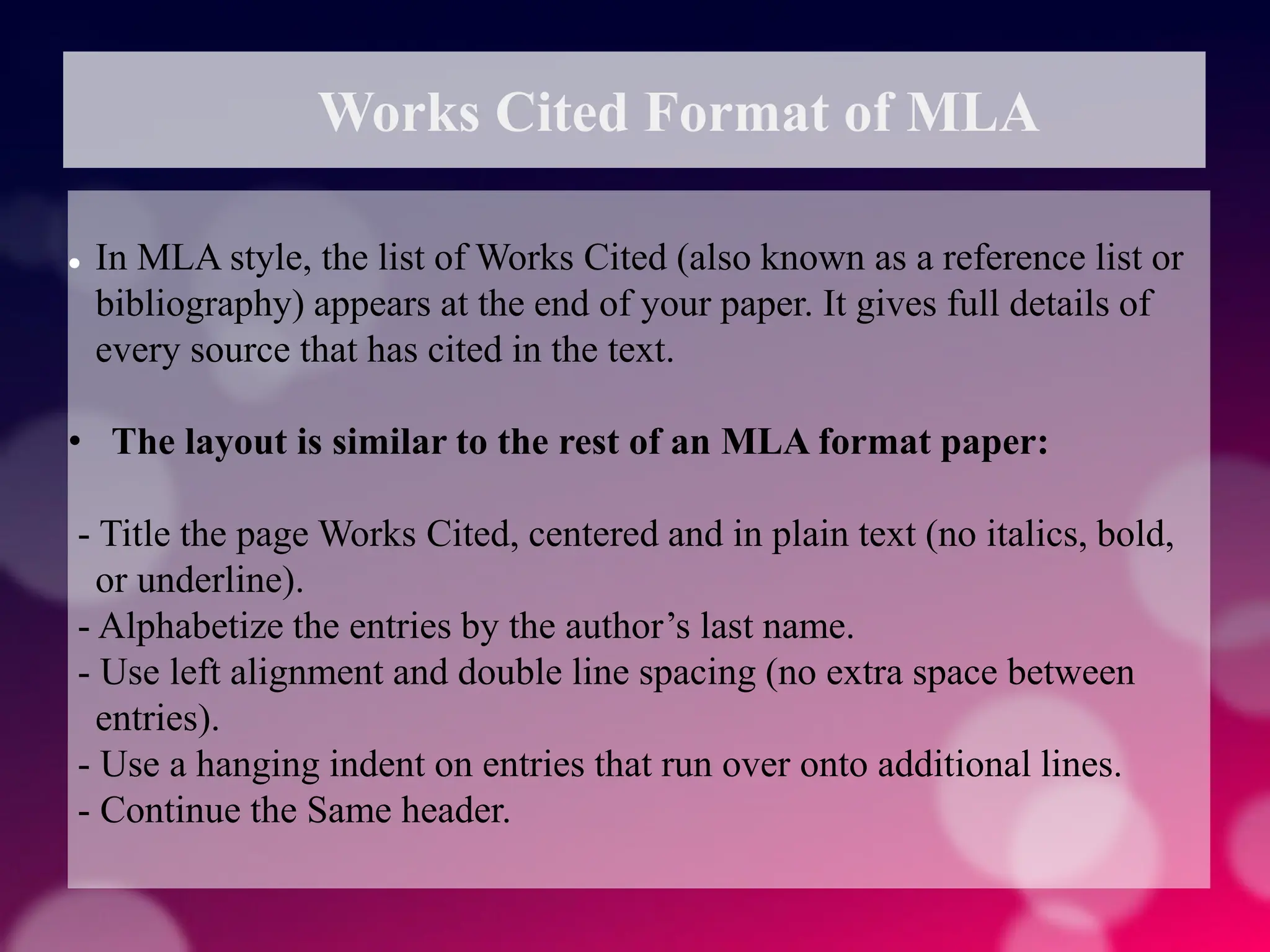 Works Cited Format of MLA
 In MLA style, the list of Works Cited (also known as a reference list or
bibliography) appears at the end of your paper. It gives full details of
every source that has cited in the text.
• The layout is similar to the rest of an MLA format paper:
- Title the page Works Cited, centered and in plain text (no italics, bold,
or underline).
- Alphabetize the entries by the author’s last name.
- Use left alignment and double line spacing (no extra space between
entries).
- Use a hanging indent on entries that run over onto additional lines.
- Continue the Same header.
 