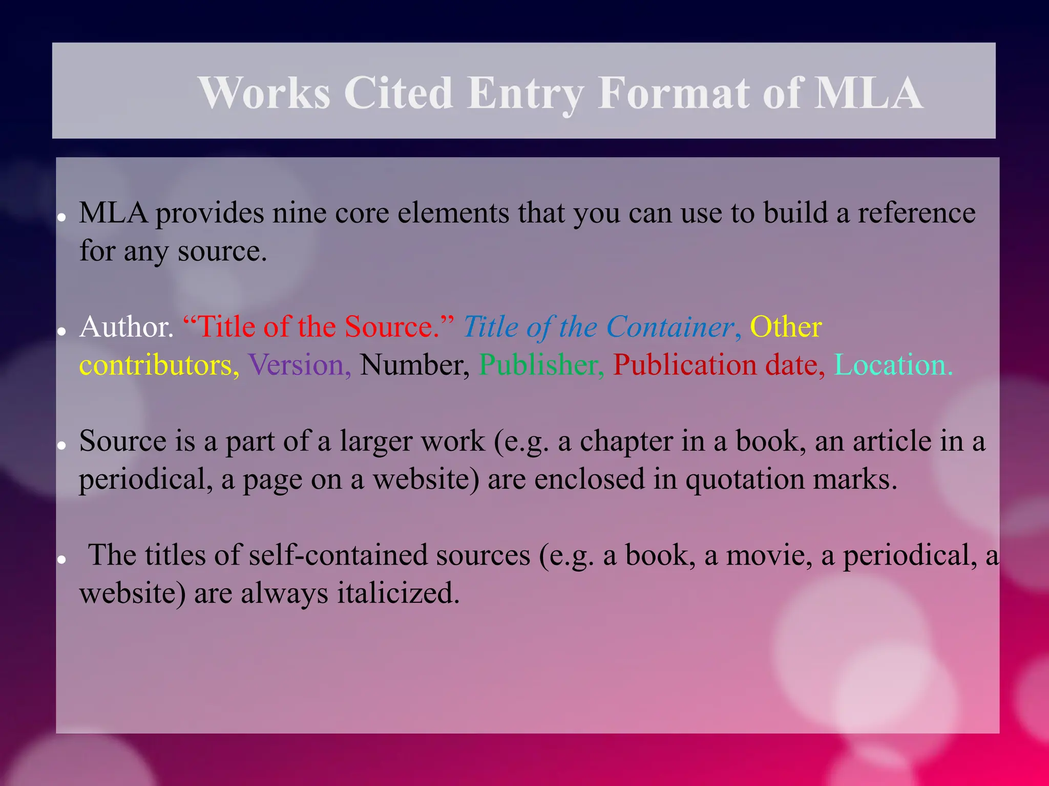 Works Cited Entry Format of MLA
 MLA provides nine core elements that you can use to build a reference
for any source.
 Author. “Title of the Source.” Title of the Container, Other
contributors, Version, Number, Publisher, Publication date, Location.
 Source is a part of a larger work (e.g. a chapter in a book, an article in a
periodical, a page on a website) are enclosed in quotation marks.
 The titles of self-contained sources (e.g. a book, a movie, a periodical, a
website) are always italicized.
 