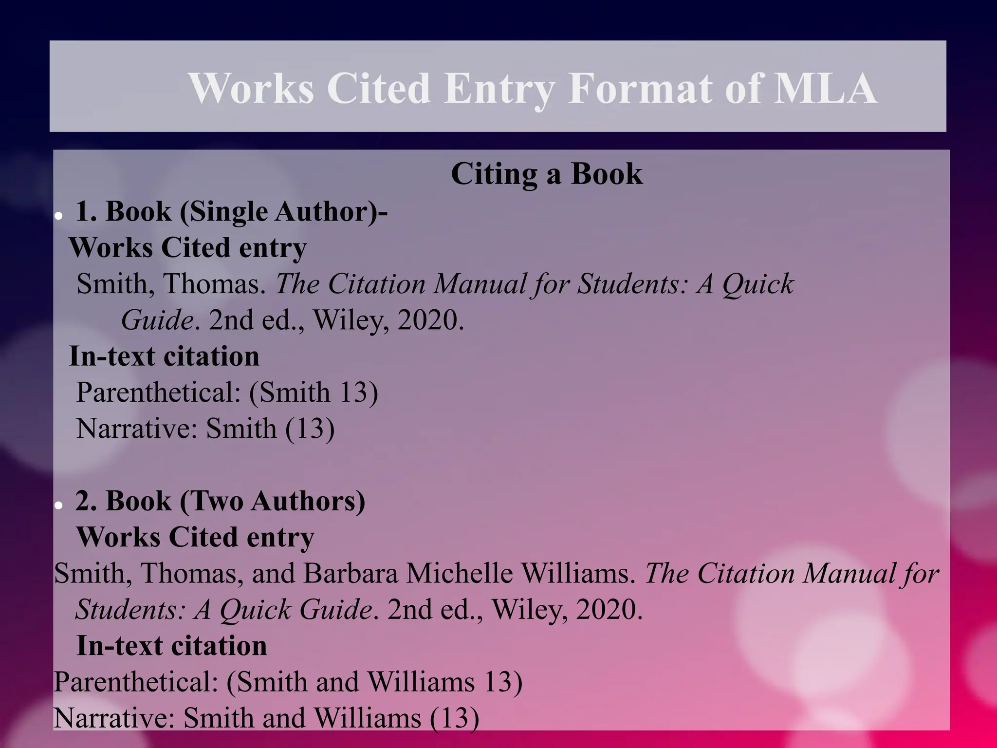 Works Cited Entry Format of MLA
Citing a Book
 1. Book (Single Author)-
Works Cited entry
Smith, Thomas. The Citation Manual for Students: A Quick
Guide. 2nd ed., Wiley, 2020.
In-text citation
Parenthetical: (Smith 13)
Narrative: Smith (13)
 2. Book (Two Authors)
Works Cited entry
Smith, Thomas, and Barbara Michelle Williams. The Citation Manual for
Students: A Quick Guide. 2nd ed., Wiley, 2020.
In-text citation
Parenthetical: (Smith and Williams 13)
Narrative: Smith and Williams (13)
 