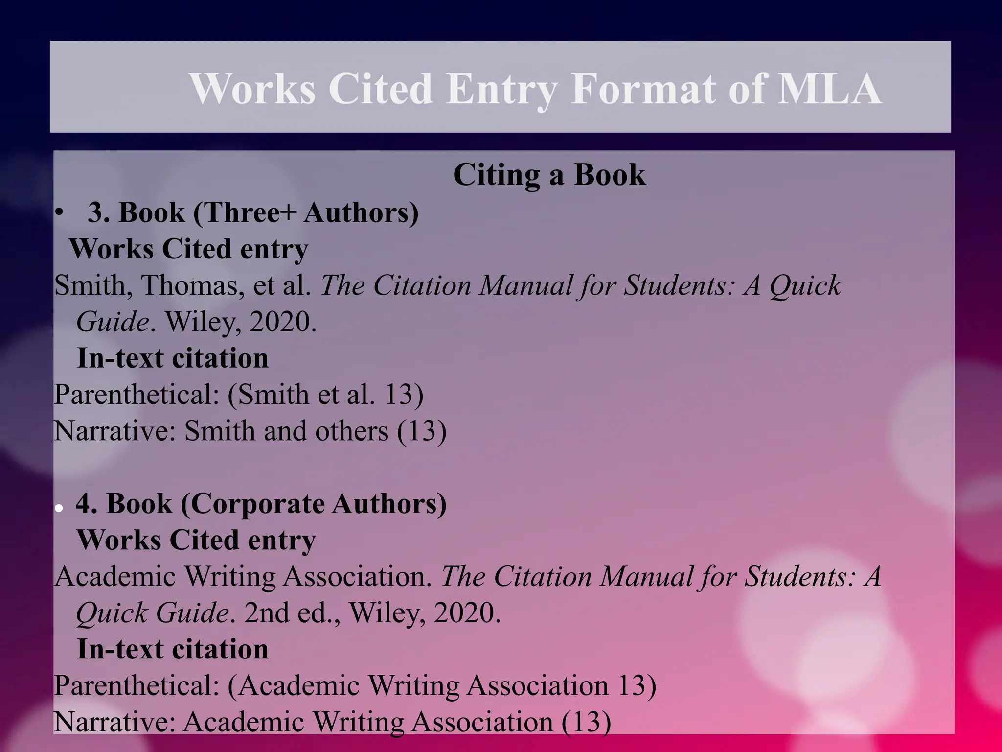 Works Cited Entry Format of MLA
Citing a Book
• 3. Book (Three+ Authors)
Works Cited entry
Smith, Thomas, et al. The Citation Manual for Students: A Quick
Guide. Wiley, 2020.
In-text citation
Parenthetical: (Smith et al. 13)
Narrative: Smith and others (13)
 4. Book (Corporate Authors)
Works Cited entry
Academic Writing Association. The Citation Manual for Students: A
Quick Guide. 2nd ed., Wiley, 2020.
In-text citation
Parenthetical: (Academic Writing Association 13)
Narrative: Academic Writing Association (13)
 
