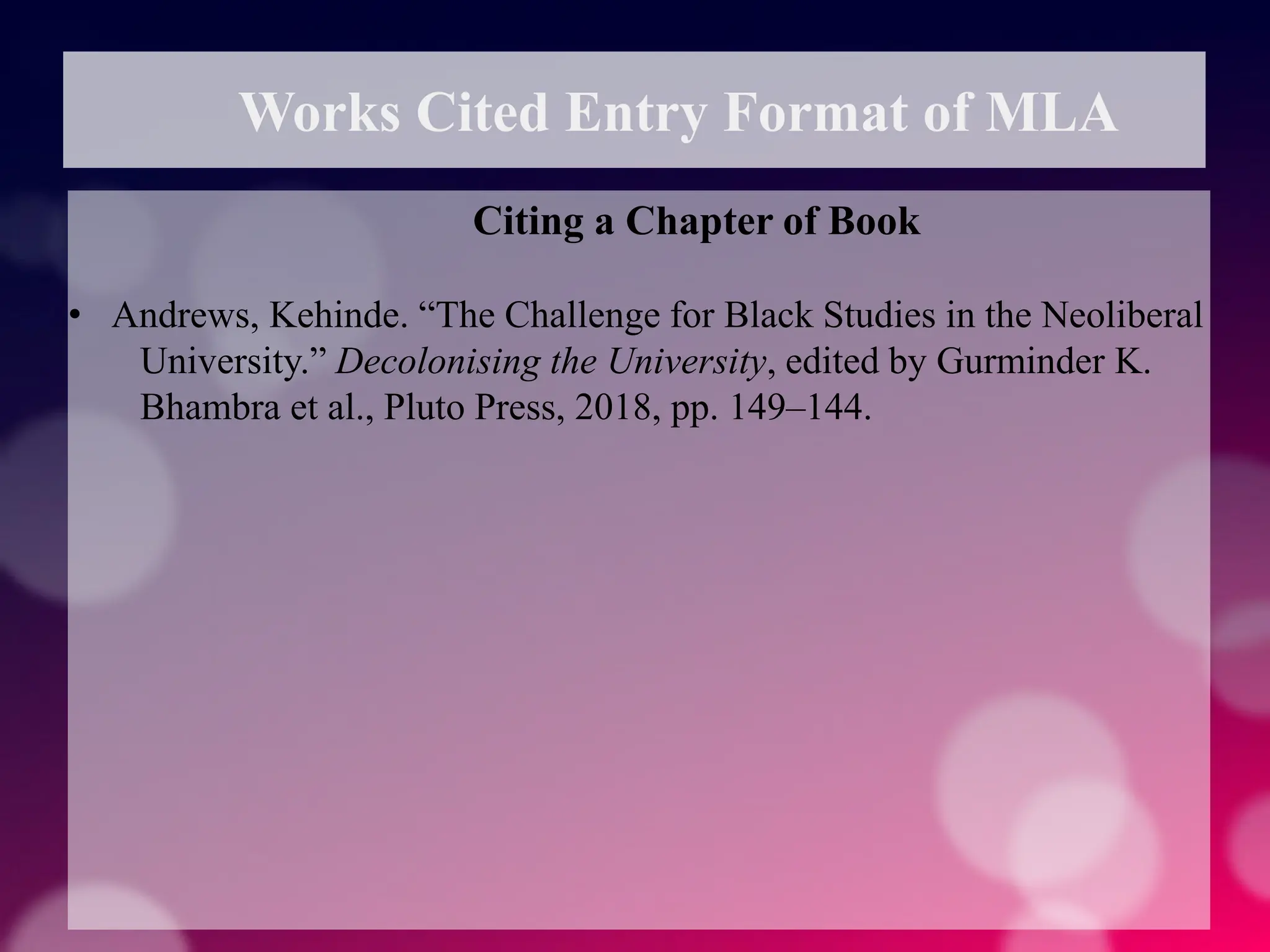 Works Cited Entry Format of MLA
Citing a Chapter of Book
• Andrews, Kehinde. “The Challenge for Black Studies in the Neoliberal
University.” Decolonising the University, edited by Gurminder K.
Bhambra et al., Pluto Press, 2018, pp. 149–144.
 