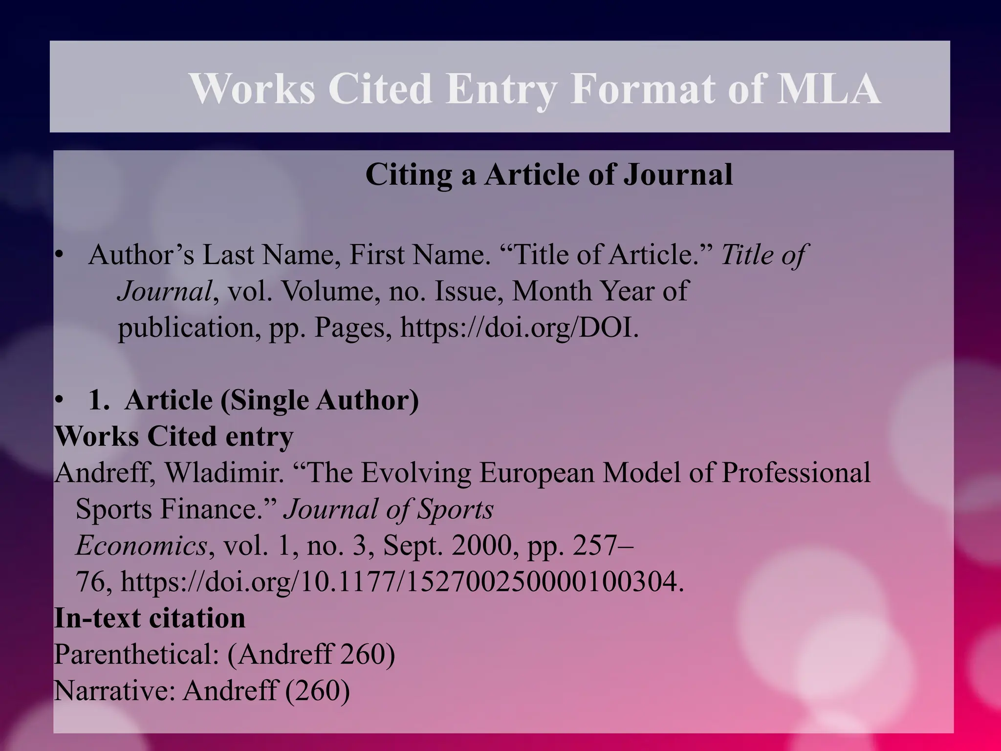 Works Cited Entry Format of MLA
Citing a Article of Journal
• Author’s Last Name, First Name. “Title of Article.” Title of
Journal, vol. Volume, no. Issue, Month Year of
publication, pp. Pages, https://doi.org/DOI.
• 1. Article (Single Author)
Works Cited entry
Andreff, Wladimir. “The Evolving European Model of Professional
Sports Finance.” Journal of Sports
Economics, vol. 1, no. 3, Sept. 2000, pp. 257–
76, https://doi.org/10.1177/152700250000100304.
In-text citation
Parenthetical: (Andreff 260)
Narrative: Andreff (260)
 