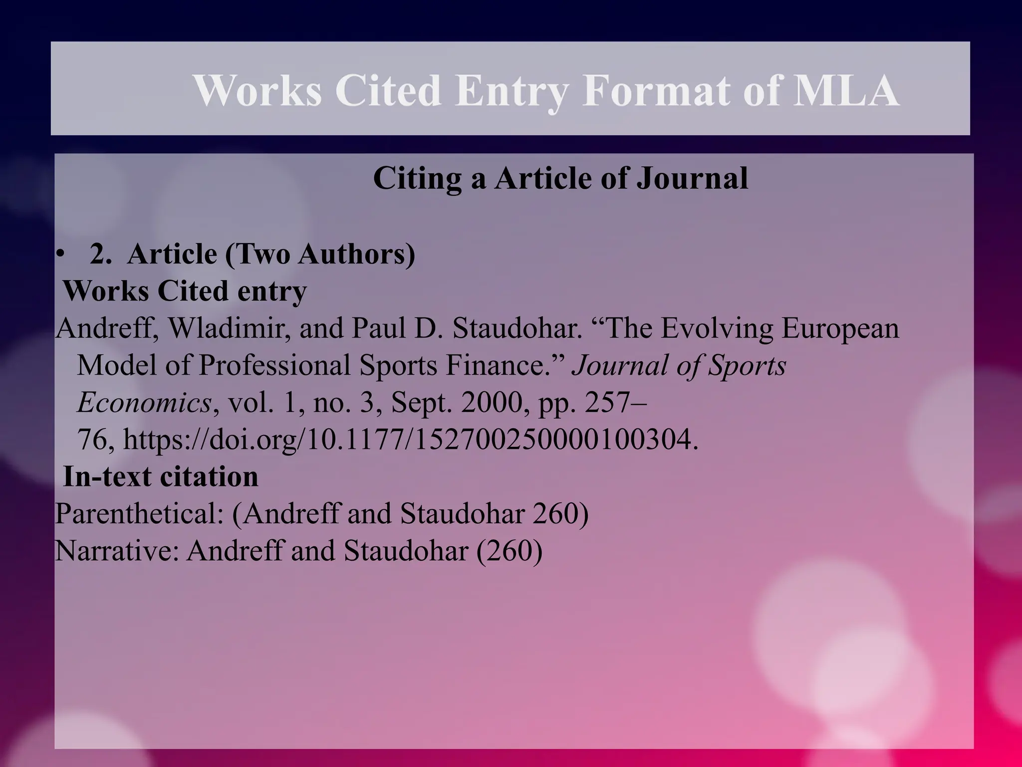 Works Cited Entry Format of MLA
Citing a Article of Journal
• 2. Article (Two Authors)
Works Cited entry
Andreff, Wladimir, and Paul D. Staudohar. “The Evolving European
Model of Professional Sports Finance.” Journal of Sports
Economics, vol. 1, no. 3, Sept. 2000, pp. 257–
76, https://doi.org/10.1177/152700250000100304.
In-text citation
Parenthetical: (Andreff and Staudohar 260)
Narrative: Andreff and Staudohar (260)
 