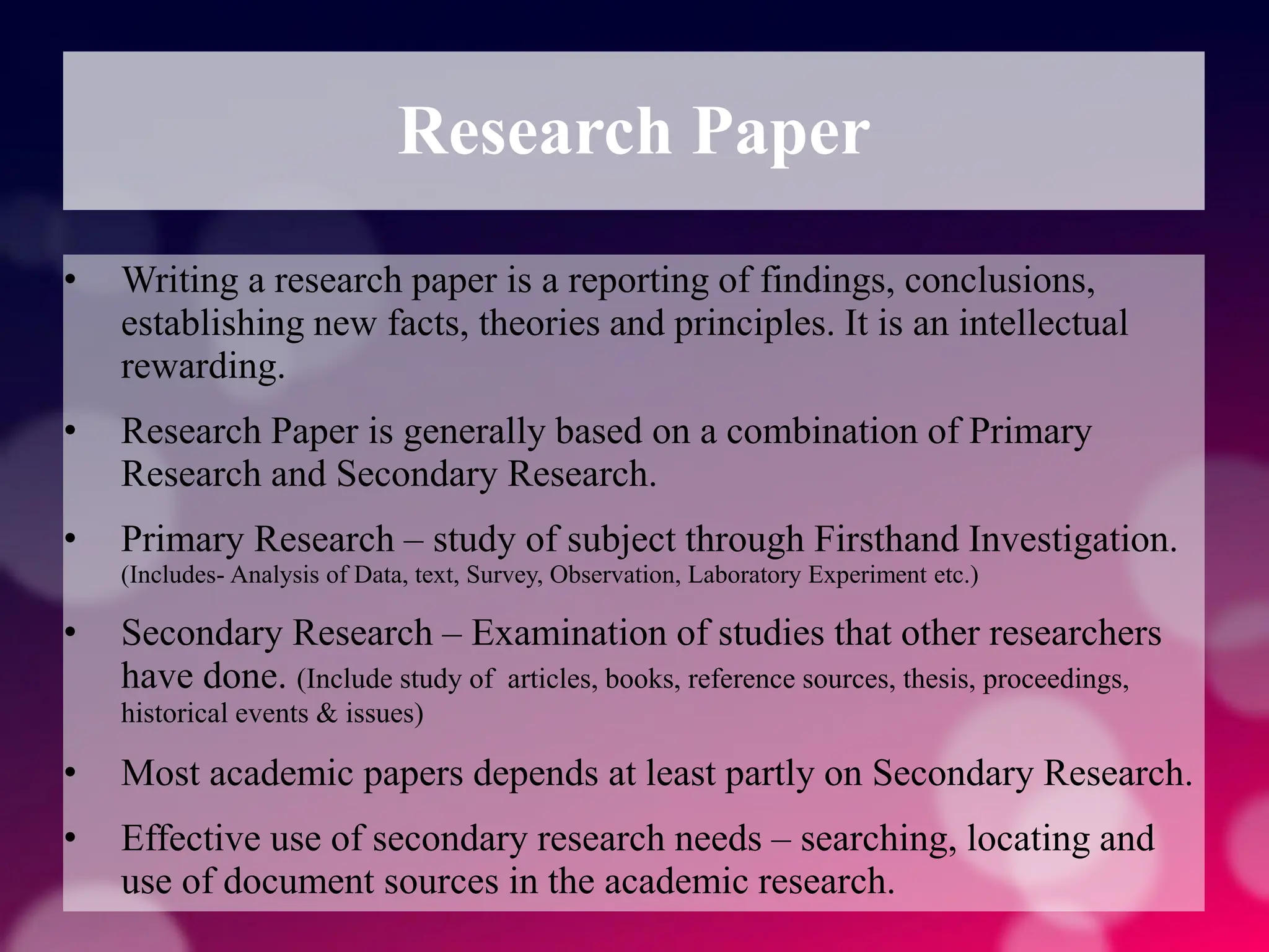 Research Paper
• Writing a research paper is a reporting of findings, conclusions,
establishing new facts, theories and principles. It is an intellectual
rewarding.
• Research Paper is generally based on a combination of Primary
Research and Secondary Research.
• Primary Research – study of subject through Firsthand Investigation.
(Includes- Analysis of Data, text, Survey, Observation, Laboratory Experiment etc.)
• Secondary Research – Examination of studies that other researchers
have done. (Include study of articles, books, reference sources, thesis, proceedings,
historical events & issues)
• Most academic papers depends at least partly on Secondary Research.
• Effective use of secondary research needs – searching, locating and
use of document sources in the academic research.
 