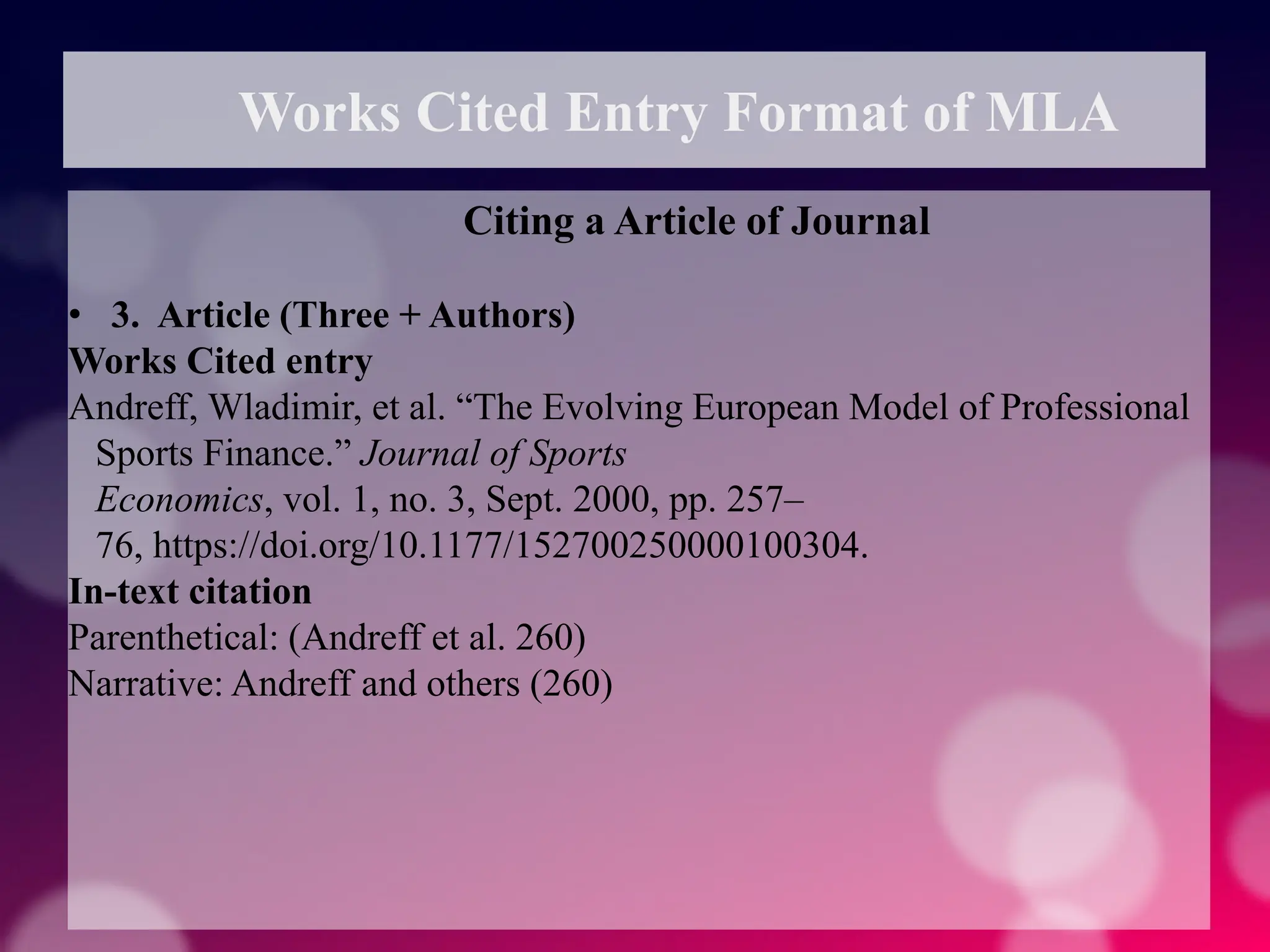 Works Cited Entry Format of MLA
Citing a Article of Journal
• 3. Article (Three + Authors)
Works Cited entry
Andreff, Wladimir, et al. “The Evolving European Model of Professional
Sports Finance.” Journal of Sports
Economics, vol. 1, no. 3, Sept. 2000, pp. 257–
76, https://doi.org/10.1177/152700250000100304.
In-text citation
Parenthetical: (Andreff et al. 260)
Narrative: Andreff and others (260)
 