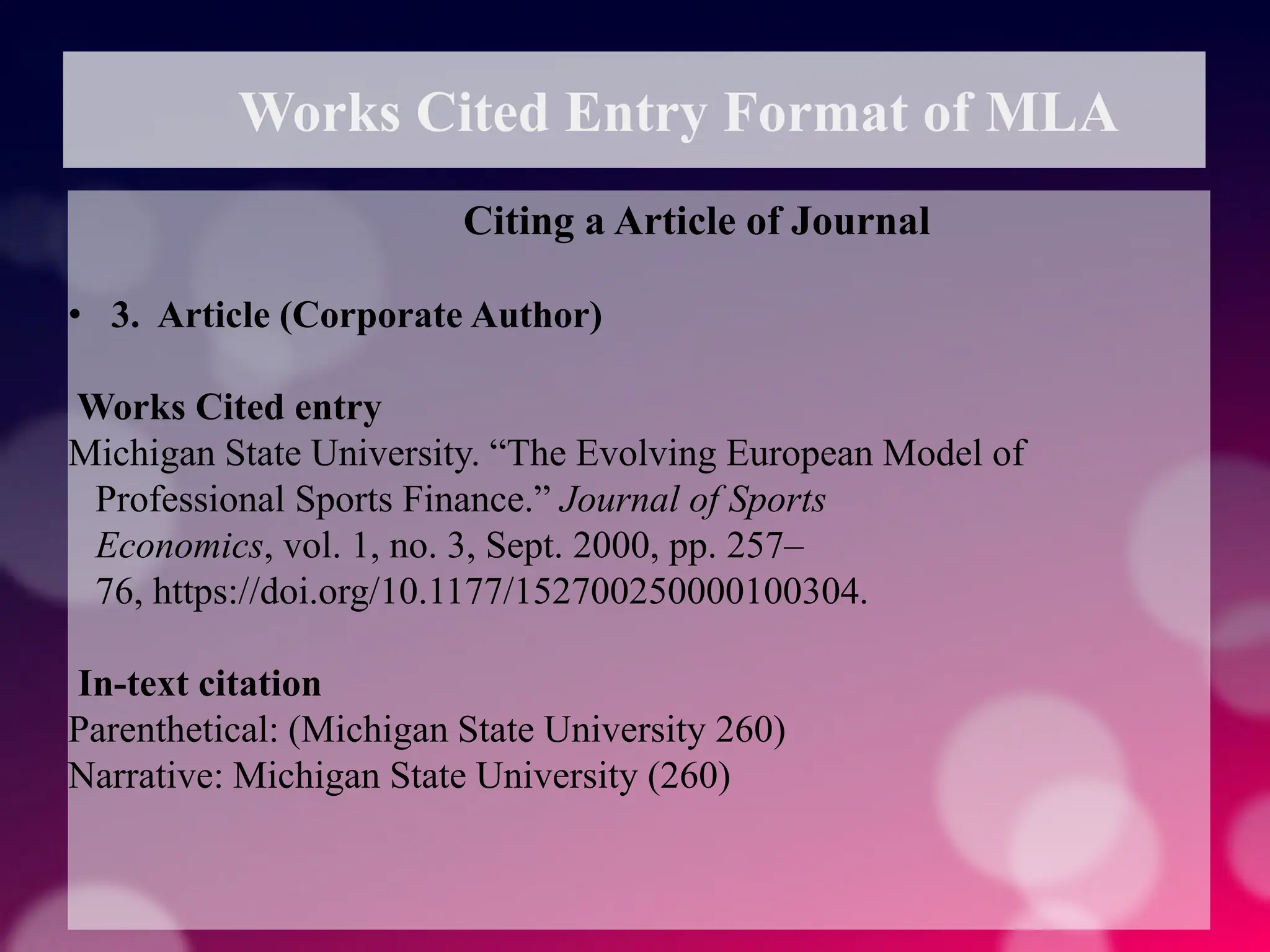 Works Cited Entry Format of MLA
Citing a Article of Journal
• 3. Article (Corporate Author)
Works Cited entry
Michigan State University. “The Evolving European Model of
Professional Sports Finance.” Journal of Sports
Economics, vol. 1, no. 3, Sept. 2000, pp. 257–
76, https://doi.org/10.1177/152700250000100304.
In-text citation
Parenthetical: (Michigan State University 260)
Narrative: Michigan State University (260)
 