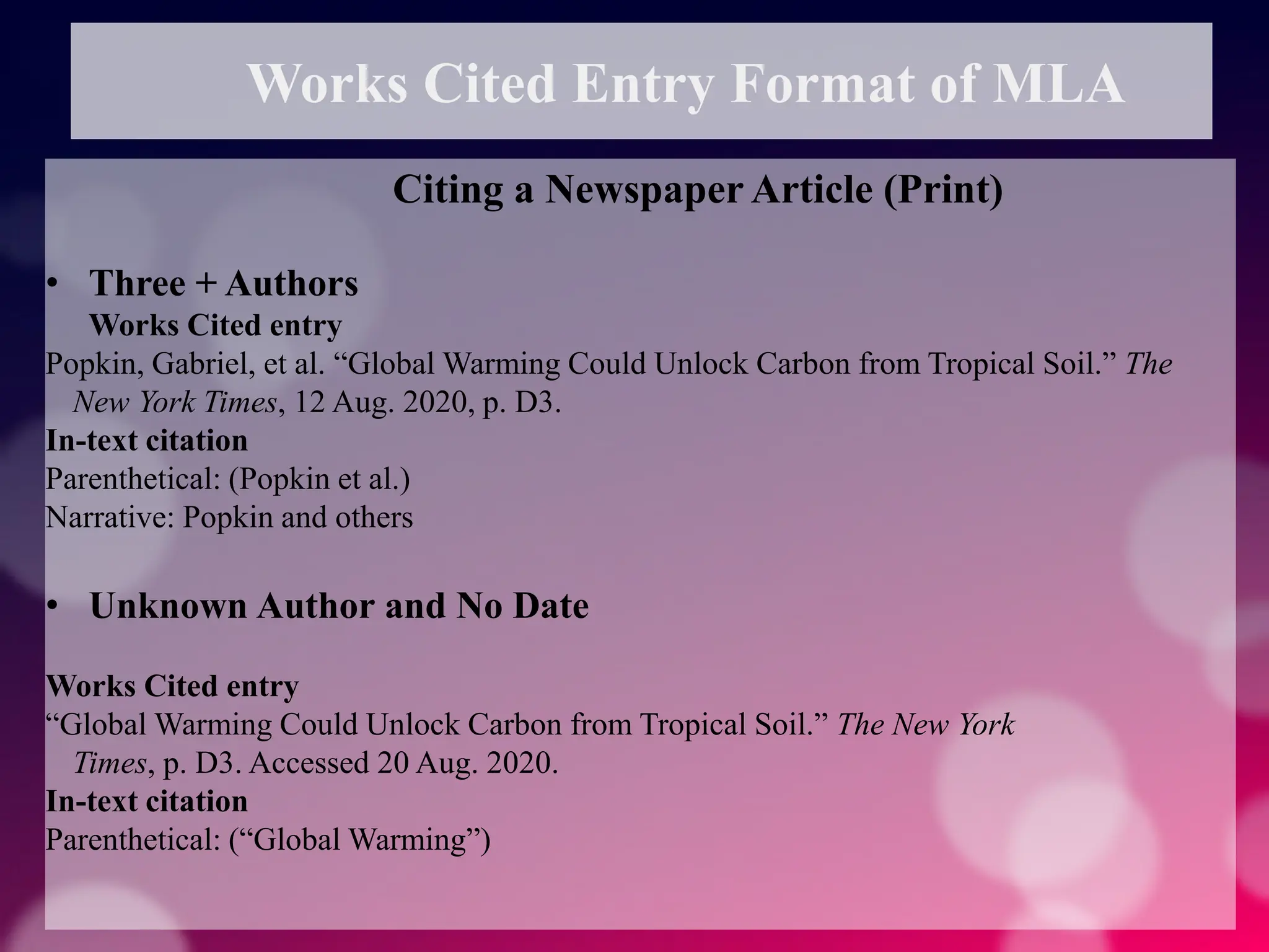 Works Cited Entry Format of MLA
Citing a Newspaper Article (Print)
• Three + Authors
Works Cited entry
Popkin, Gabriel, et al. “Global Warming Could Unlock Carbon from Tropical Soil.” The
New York Times, 12 Aug. 2020, p. D3.
In-text citation
Parenthetical: (Popkin et al.)
Narrative: Popkin and others
• Unknown Author and No Date
Works Cited entry
“Global Warming Could Unlock Carbon from Tropical Soil.” The New York
Times, p. D3. Accessed 20 Aug. 2020.
In-text citation
Parenthetical: (“Global Warming”)
 