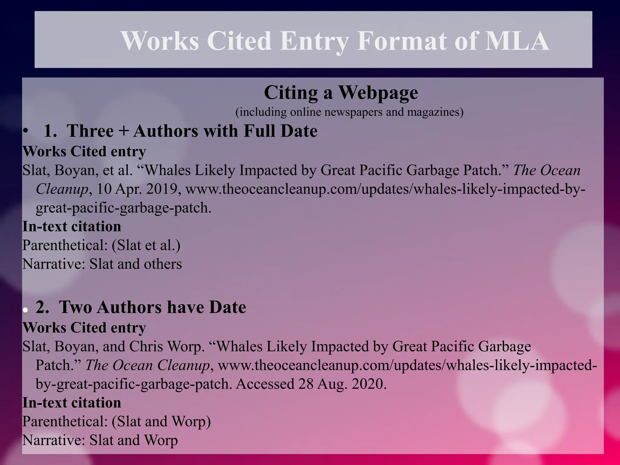 Works Cited Entry Format of MLA
Citing a Webpage
(including online newspapers and magazines)
• 1. Three + Authors with Full Date
Works Cited entry
Slat, Boyan, et al. “Whales Likely Impacted by Great Pacific Garbage Patch.” The Ocean
Cleanup, 10 Apr. 2019, www.theoceancleanup.com/updates/whales-likely-impacted-by-
great-pacific-garbage-patch.
In-text citation
Parenthetical: (Slat et al.)
Narrative: Slat and others
 2. Two Authors have Date
Works Cited entry
Slat, Boyan, and Chris Worp. “Whales Likely Impacted by Great Pacific Garbage
Patch.” The Ocean Cleanup, www.theoceancleanup.com/updates/whales-likely-impacted-
by-great-pacific-garbage-patch. Accessed 28 Aug. 2020.
In-text citation
Parenthetical: (Slat and Worp)
Narrative: Slat and Worp
 