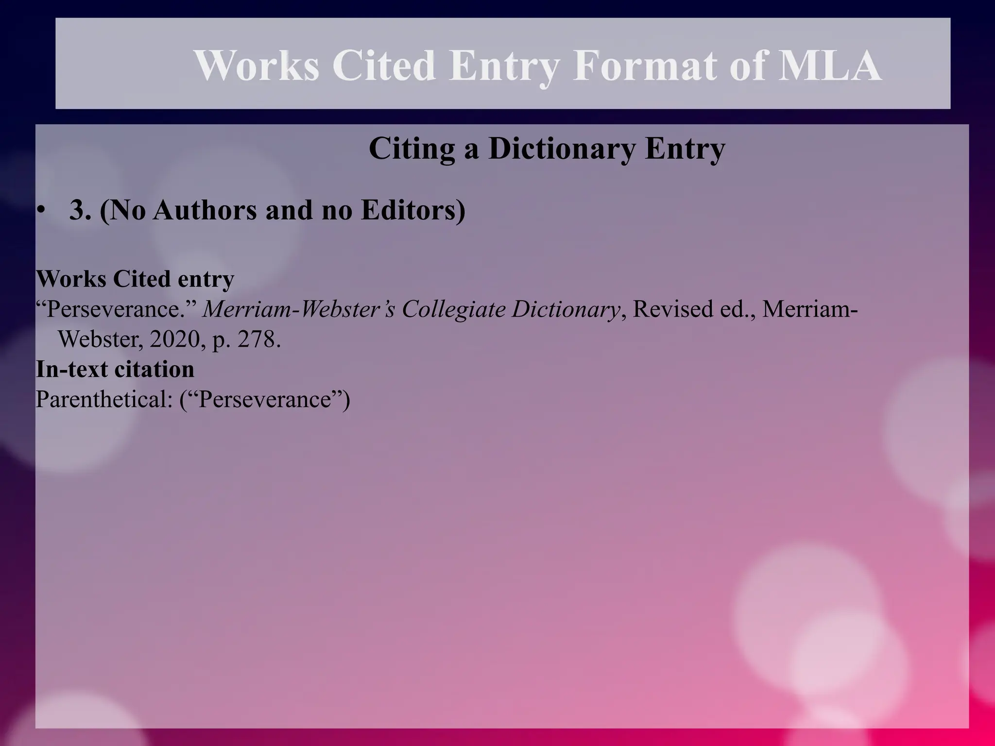 Works Cited Entry Format of MLA
Citing a Dictionary Entry
• 3. (No Authors and no Editors)
Works Cited entry
“Perseverance.” Merriam-Webster’s Collegiate Dictionary, Revised ed., Merriam-
Webster, 2020, p. 278.
In-text citation
Parenthetical: (“Perseverance”)
 