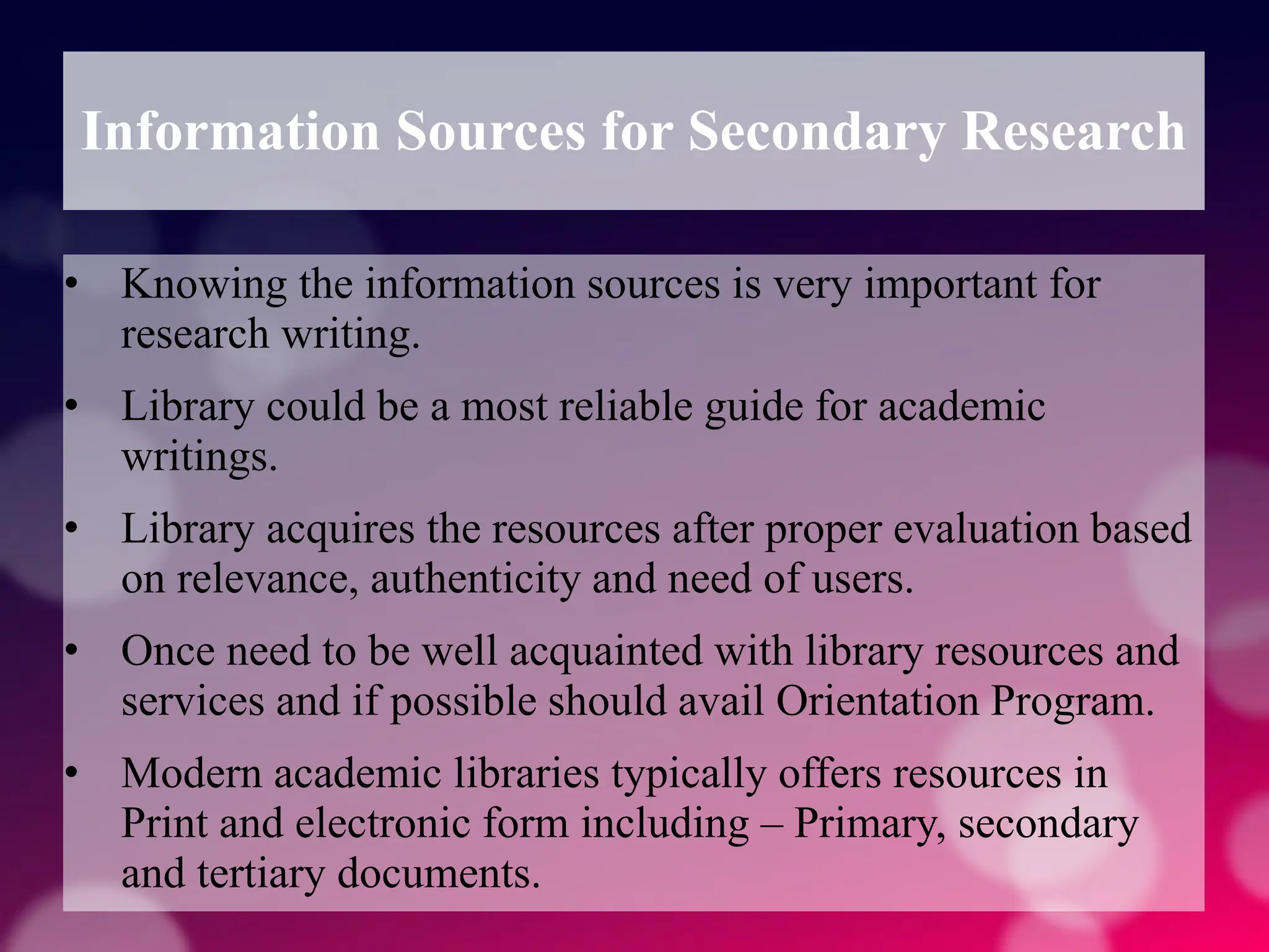 Information Sources for Secondary Research
• Knowing the information sources is very important for
research writing.
• Library could be a most reliable guide for academic
writings.
• Library acquires the resources after proper evaluation based
on relevance, authenticity and need of users.
• Once need to be well acquainted with library resources and
services and if possible should avail Orientation Program.
• Modern academic libraries typically offers resources in
Print and electronic form including – Primary, secondary
and tertiary documents.
 