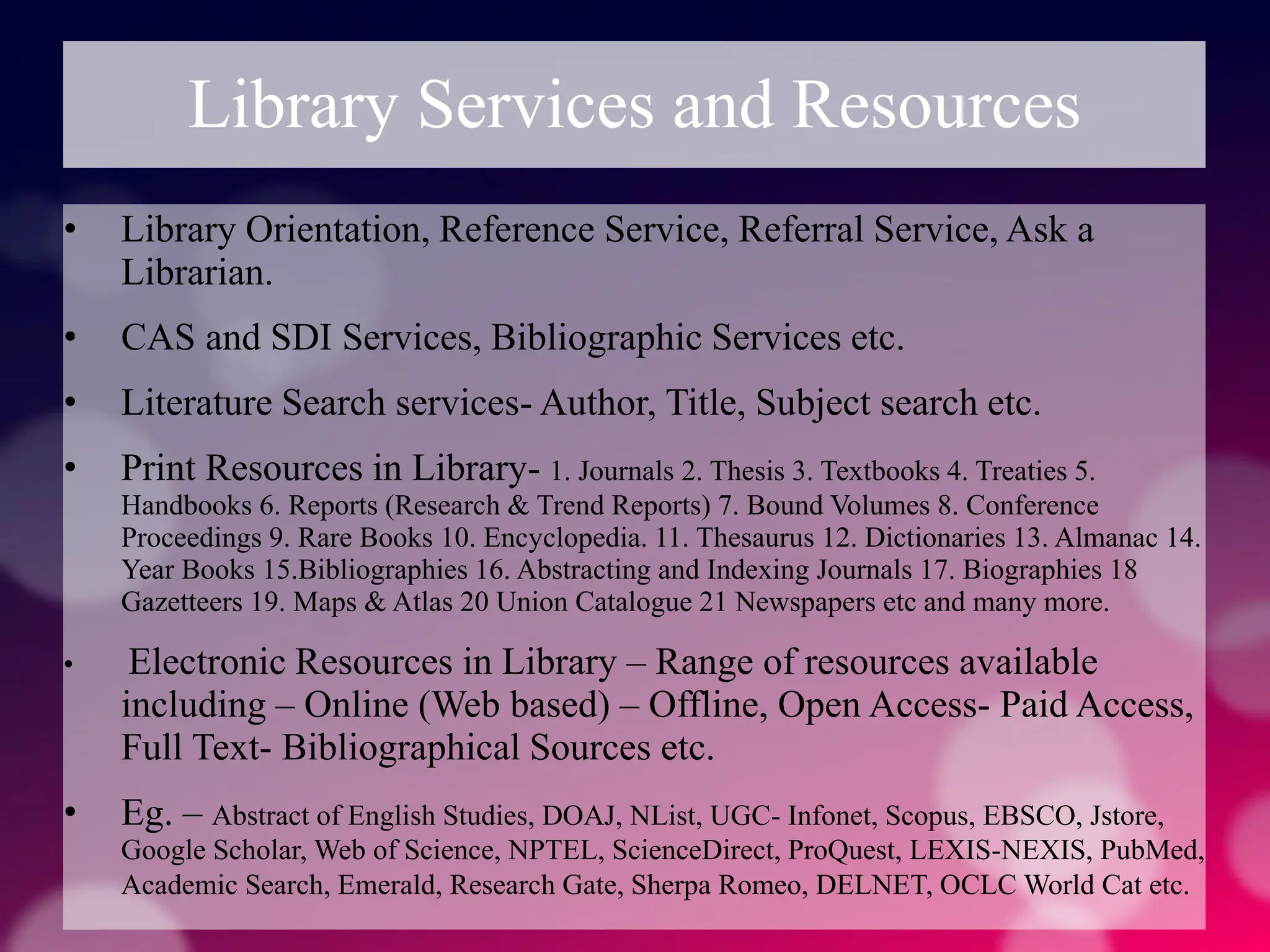 Library Services and Resources
• Library Orientation, Reference Service, Referral Service, Ask a
Librarian.
• CAS and SDI Services, Bibliographic Services etc.
• Literature Search services- Author, Title, Subject search etc.
• Print Resources in Library- 1. Journals 2. Thesis 3. Textbooks 4. Treaties 5.
Handbooks 6. Reports (Research & Trend Reports) 7. Bound Volumes 8. Conference
Proceedings 9. Rare Books 10. Encyclopedia. 11. Thesaurus 12. Dictionaries 13. Almanac 14.
Year Books 15.Bibliographies 16. Abstracting and Indexing Journals 17. Biographies 18
Gazetteers 19. Maps & Atlas 20 Union Catalogue 21 Newspapers etc and many more.
• Electronic Resources in Library – Range of resources available
including – Online (Web based) – Offline, Open Access- Paid Access,
Full Text- Bibliographical Sources etc.
• Eg. – Abstract of English Studies, DOAJ, NList, UGC- Infonet, Scopus, EBSCO, Jstore,
Google Scholar, Web of Science, NPTEL, ScienceDirect, ProQuest, LEXIS-NEXIS, PubMed,
Academic Search, Emerald, Research Gate, Sherpa Romeo, DELNET, OCLC World Cat etc.
 