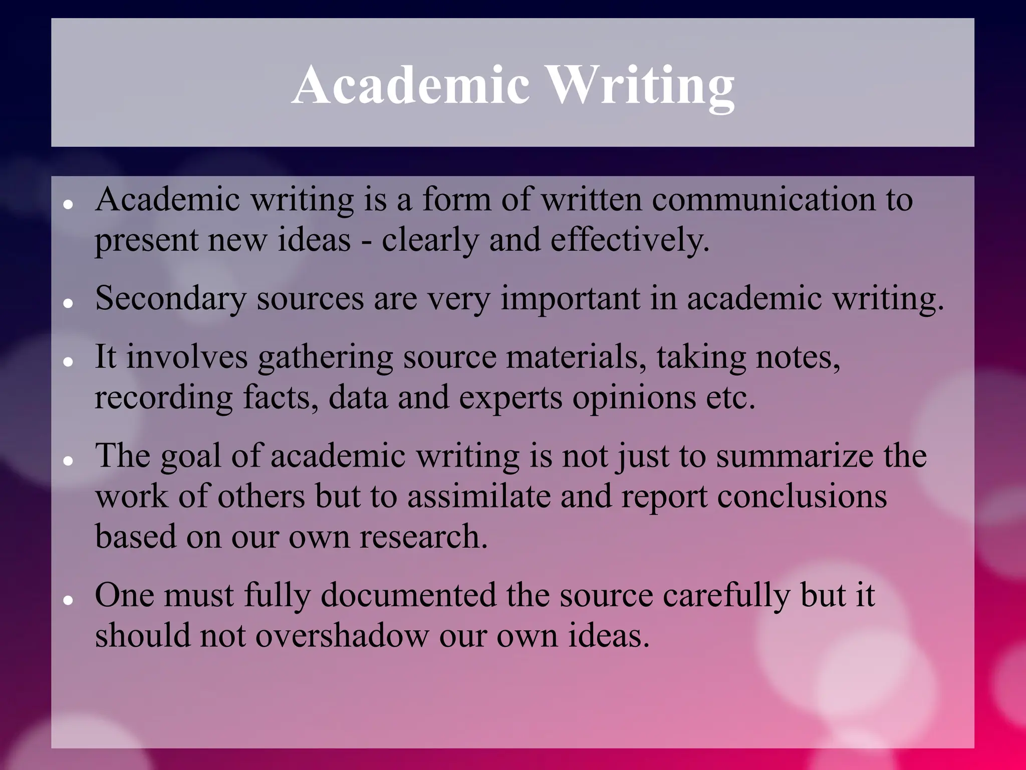 Academic Writing
 Academic writing is a form of written communication to
present new ideas - clearly and effectively.
 Secondary sources are very important in academic writing.
 It involves gathering source materials, taking notes,
recording facts, data and experts opinions etc.
 The goal of academic writing is not just to summarize the
work of others but to assimilate and report conclusions
based on our own research.
 One must fully documented the source carefully but it
should not overshadow our own ideas.
 