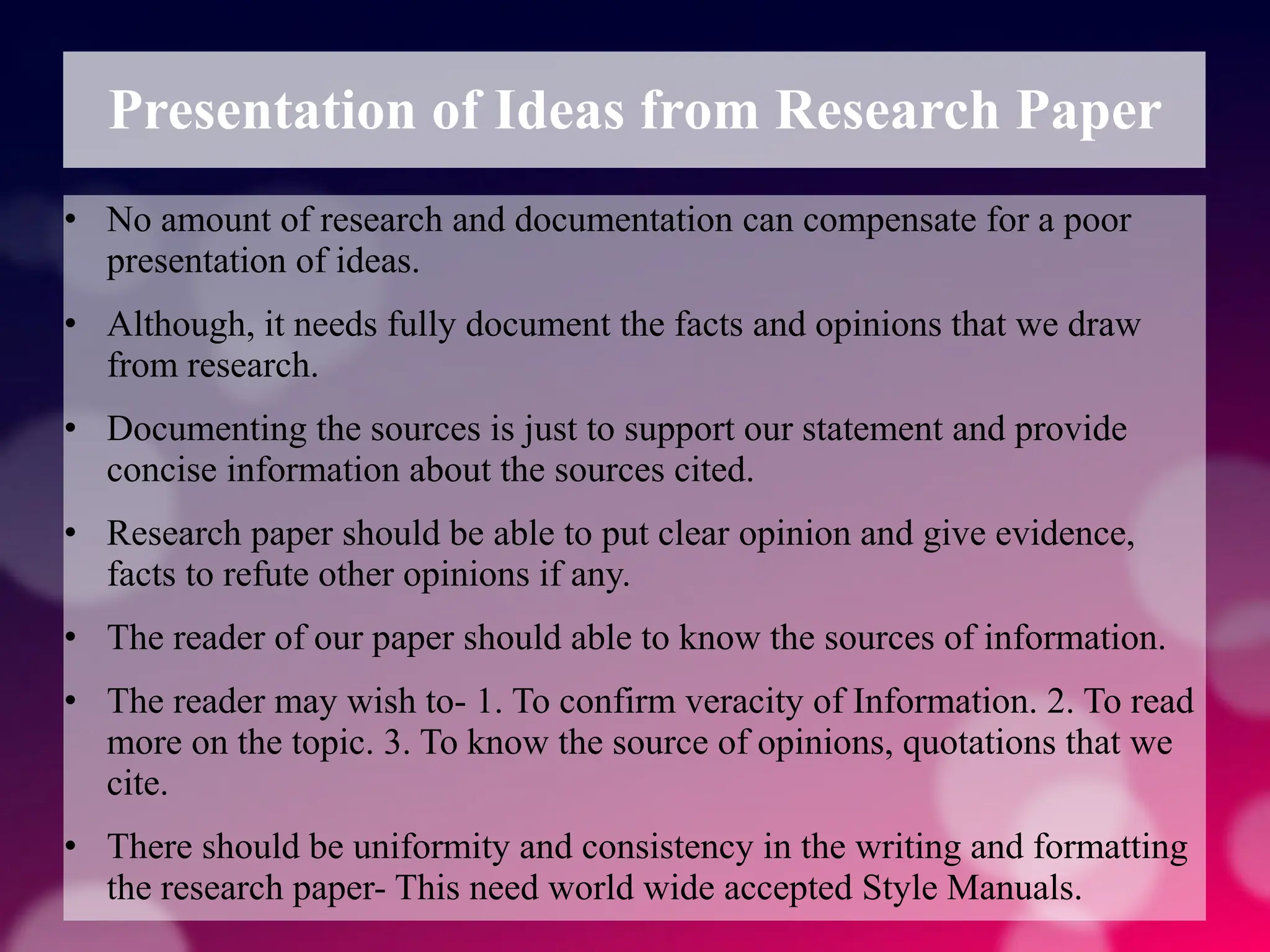 Presentation of Ideas from Research Paper
• No amount of research and documentation can compensate for a poor
presentation of ideas.
• Although, it needs fully document the facts and opinions that we draw
from research.
• Documenting the sources is just to support our statement and provide
concise information about the sources cited.
• Research paper should be able to put clear opinion and give evidence,
facts to refute other opinions if any.
• The reader of our paper should able to know the sources of information.
• The reader may wish to- 1. To confirm veracity of Information. 2. To read
more on the topic. 3. To know the source of opinions, quotations that we
cite.
• There should be uniformity and consistency in the writing and formatting
the research paper- This need world wide accepted Style Manuals.
 
