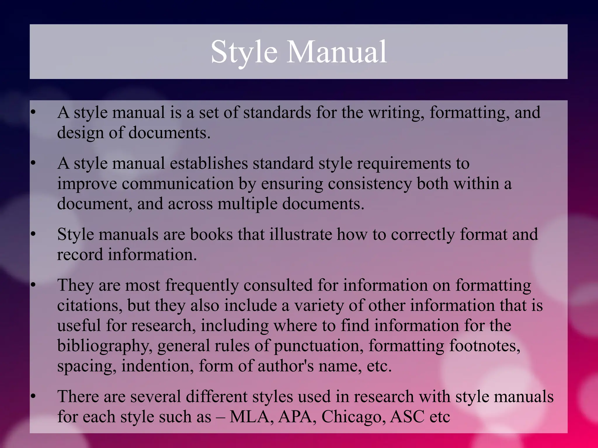 Style Manual
• A style manual is a set of standards for the writing, formatting, and
design of documents.
• A style manual establishes standard style requirements to
improve communication by ensuring consistency both within a
document, and across multiple documents.
• Style manuals are books that illustrate how to correctly format and
record information.
• They are most frequently consulted for information on formatting
citations, but they also include a variety of other information that is
useful for research, including where to find information for the
bibliography, general rules of punctuation, formatting footnotes,
spacing, indention, form of author's name, etc.
• There are several different styles used in research with style manuals
for each style such as – MLA, APA, Chicago, ASC etc
 