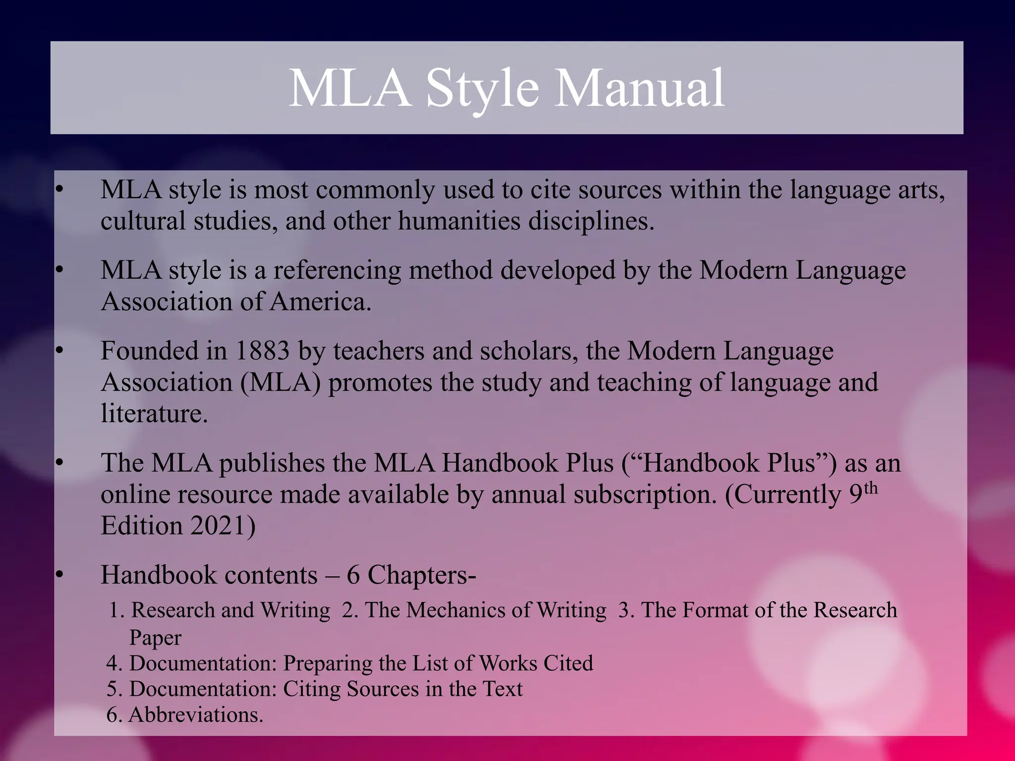 MLA Style Manual
• MLA style is most commonly used to cite sources within the language arts,
cultural studies, and other humanities disciplines.
• MLA style is a referencing method developed by the Modern Language
Association of America.
• Founded in 1883 by teachers and scholars, the Modern Language
Association (MLA) promotes the study and teaching of language and
literature.
• The MLA publishes the MLA Handbook Plus (“Handbook Plus”) as an
online resource made available by annual subscription. (Currently 9th
Edition 2021)
• Handbook contents – 6 Chapters-
1. Research and Writing 2. The Mechanics of Writing 3. The Format of the Research
Paper
4. Documentation: Preparing the List of Works Cited
5. Documentation: Citing Sources in the Text
6. Abbreviations.
 