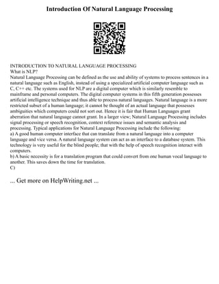 Introduction Of Natural Language Processing
INTRODUCTION TO NATURAL LANGUAGE PROCESSING
What is NLP?
Natural Language Processing can be defined as the use and ability of systems to process sentences in a
natural language such as English, instead of using a specialized artificial computer language such as
C, C++ etc. The systems used for NLP are a digital computer which is similarly resemble to
mainframe and personal computers. The digital computer systems in this fifth generation possesses
artificial intelligence technique and thus able to process natural languages. Natural language is a more
restricted subset of a human language; it cannot be thought of an actual language that possesses
ambiguities which computers could not sort out. Hence it is fair that Human Languages grant
aberration that natural language cannot grant. In a larger view; Natural Language Processing includes
signal processing or speech recognition, context reference issues and semantic analysis and
processing. Typical applications for Natural Language Processing include the following:
a) A good human computer interface that can translate from a natural language into a computer
language and vice versa. A natural language system can act as an interface to a database system. This
technology is very useful for the blind people; that with the help of speech recognition interact with
computers.
b) A basic necessity is for a translation program that could convert from one human vocal language to
another. This saves down the time for translation.
C)
... Get more on HelpWriting.net ...
 