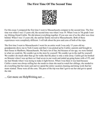 The First Time Of The Second Time
For this essay I compared the first time I went to Massachusetts compare to the second time. The first
time was when I was 15 years old, the second time was when I was 19. When I was in 7th grade I met
my lifelong friend Caitlin. We did almost everything together. If you saw one of us the other was close
behind. When I was 13 years old, she and her family moved to Massachusetts. Both of these
experiences were completely different. I will talk about the pros and cons of both of the trips.
The first time I went to Massachusetts I went for an entire week I was only 15 years old my
grandparents drove me to York County and then I was picked up by Caitlin s parents and brought to
their house in Marlboro, Massachusetts. We had a lot of fun, but because of our age, we were limited
to what we could do. We couldn t go to the store by yourself. We couldn t go to the mall by yourself.
We couldn t do much other than go for walks that the place is only a mile away. Caitlin got me hooked
on Monster when I was up there so I had seven in one week and ended up going home with a UTI, and
my hair blonde when I was trying to make it light brown. When I was there it was hard because
Caitlin s mom was always telling her she needs to clean she need to watch her siblings, she needed to
do everything that her mom said and we spend the entire vacation cleaning and doing work that her
mom wanted. Those were all the cons. The pros of the trip was that I got to see her and got to spend
the ride
... Get more on HelpWriting.net ...
 