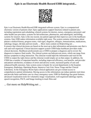 Epic is an Electronic Health Record EHR integrated...
Epic is an Electronic Health Record EHR integrated software system. Epic is a computerized
electronic version of patients chart. Epics applications support functions related to patient care,
including registration and scheduling; clinical systems for doctors, nurses, emergency personnel, and
other health care providers; systems for lab technicians, pharmacists, and radiologists; and billing
systems for insurers. Epic is the one record, one patient approach that improves care in the healthcare
systems. Epic EHR makes information available right away. The system contains information about
patient s medical history, progress notes, vital signs, diagnosis, allergies, immunizations, medications,
radiology images, lab data and test results. ... Show more content on Helpwriting.net ...
It ensures that clinical decisions are based on the most up to date information and promotes care that is
safe and well organized. Clinical decision support system CDSS helps healthcare providers make
clinical decisions. Healthcare professionals use a CDSS to prepare a diagnosis and to review the
diagnosis to improve final results. The clinical system can help prevent errors, which can range from
disease symptoms to drug interaction. The clinician would input the information and wait for the
CDSS to output the right choice and the clinician would simply act on that output. In addition, the
CDSS has a number of important benefits, including improved efficiency, cost benefits, and provider
and patient satisfaction, avoidance of errors and adverse events, increased quality of care and
enhanced health outcomes. Epic system comes in handy for several departments in the hospital,
Emergency, Radiology, Operating Room, Intensive Care Unit, Nurse Triage and the Clinical
Laboratory. In the Emergency Room Epics clinical application can give instant access to
comprehensive patient information. Having access to this information can reduce patients wait times
and provide faster and better care in a busy emergency room. EHR for Radiology has great features,
advanced visualization tools for volumetric image visualization, well organized radiology reports,
speech recognition, PACS, and Image tracking to track films and
... Get more on HelpWriting.net ...
 