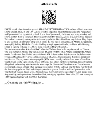 Athens Facts
FACTS It took place in ancient greece 431 427) VERY IMPORTANT 430, Athens offered peace and
Sparta refused. Then, in late 429, .Athens won two important naval battles (Chalcis and Naupactus)
and Sparta started to regret their refusal. A year later Spartans ally, Mitylene was being attacked and
Sparta just left them to surrender. This was contradicted by Plataea, Athens ally, surrendered because
Thebes had completely destroyed their city and population. But, this did not stop Athens. They began
to take the lead, yet only after a big loss. It seems the war was at a stalemate. In Athens, the economy
was rapidly falling. This led to Pericles ditching strategic opportunities he could use with his navy.
Ended in signing of Peace of ... Show more content on Helpwriting.net ...
The war commenced on 4 April 431 B.C. when the Thebans launched a surprise attack on Plataea,
who as a partner of Athens. The war ended on 25 April 404 B.C. when Athens surrendered.r, Athens
(under Pericles and then Nicias) successful until 424. Athens makes little forays on the Peloponnese
by sea and Sparta destroys areas in the countryside of Attica. Athens makes a disastrous expedition
into Boeotia. They try to recover Amphipolis (422), unsuccessfully. Athens fears more of her allies
would desert, so she signs a treaty (Peace of Nicias) that allows her to keep her face, basically setting
things back to how they were before the war except for Plataea and Thracian towns. The Athenians
experienced a major setback when a plague broke out in 430 BC Between one third and two thirds of
the Athenian population died, including the prominent general Pericles. wall the Spartans had built
The Battle of Tanagra Sports wins.. Athens fielded their whole army, supported by 1,000 troops from
Argos and by contingents from their other allies, making up together a force of 14,000 men. n army of
1,500 Spartan hoplites with 10,000 of their allies
... Get more on HelpWriting.net ...
 