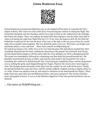 Emma Henderson Essay
Emma Henderson yawned and rubbed her eyes as she stepped off the plane at Leonardo Da Vinci
airport in Rome. Her vision was still a little fuzzy from leaving her contacts in during the flight. She
hoisted her backpack onto her shoulder, and let out a sigh of relief as she walked down the airbridge
that lead to the airport. There was nothing she hated more than airplanes, and she hadn t been able to
sleep at all during the eight hour flight from the U.S. Every time she began to drift off, the little kid
behind her would jam his feet into the back of her seat, or the lady in the row across from her would
rattle off yet another loud complaint. She was definitely glad it was over. Well aren t you bright eyed
and bushy tailed, a voice said from ... Show more content on Helpwriting.net ...
He looked up and gave her a little wave as he rose from the grass She had almost reached him when
something slammed into her back, sending her sprawling to the ground. Her notebook went flying,
and she heard Damon begin to call her name when his voice abruptly cut off by a thundering boom!
The sound was immediately followed by a deafening roar that shook the ground beneath her. She
painfully raised herself up onto an elbow, and used her other hand to feel around her for rock or
something she could use to defend herself. Her vision had gone completely blurry, and her desperation
rose as nothing but gritty sand slipped through her fingers. Damon! she cried as her vision began to
clear. She thought maybe she heard a faint shout, but she couldn t be sure with all the noise. Finally,
the ground beneath her came into focus, and the roaring suddenly stopped, leaving a ringing silence in
it s wake. Emma was afraid to look up, and stared in confusion as the sand beneath her fingers. There
hadn t been any sand when she and Damon got there, only grass and gravel. She slowly raised her
head, and gasped in horror. It was as if she had been ripped out of her time period and thrown into an
alternate
... Get more on HelpWriting.net ...
 